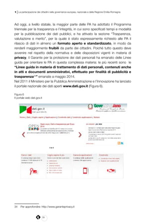 28
1 | La partecipazione dei cittadini nella governance europea, nazionale e della Regione Emilia-Romagna
Ad oggi, a livello statale, la maggior parte delle PA ha adottato il Programma
triennale per la trasparenza e l’integrità, in cui sono specificati tempi e modalità
per la pubblicazione dei dati pubblici, e ha attivato la sezione “Trasparenza,
valutazione e merito”, per la quale è stato espressamente richiesto alle PA il
rilascio di dati in almeno un formato aperto e standardizzato, in modo da
renderli maggiormente fruibili da parte dei cittadini. Poiché tutto questo deve
avvenire nel rispetto della normativa e delle disposizioni vigenti in materia di
privacy, il Garante per la protezione dei dati personali ha emanato delle Linee
guida per orientare le PA in questa complessa materia: le più recenti sono le
“Linee guida in materia di trattamento di dati personali, contenuti anche
in atti e documenti amministrativi, effettuato per finalità di pubblicità e
trasparenza34
” emanate a maggio 2014.
Nel 2011 il Ministero per la Pubblica Amministrazione e l’Innovazione ha lanciato
il portale nazionale dei dati aperti www.dati.gov.it (Figura 6).
Figura 6
Il portale web dati.gov.it
34		Per approfondire: http://www.garanteprivacy.it
 