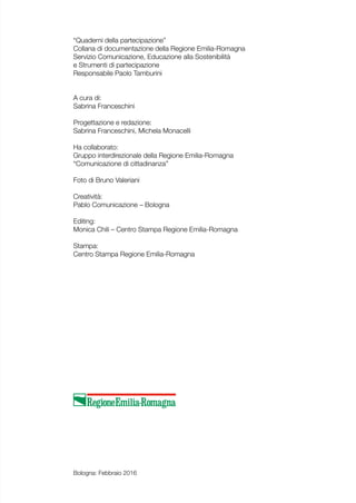 “Quaderni della partecipazione”
Collana di documentazione della Regione Emilia-Romagna
Servizio Comunicazione, Educazione alla Sostenibilità
e Strumenti di partecipazione
Responsabile Paolo Tamburini
A cura di:
Sabrina Franceschini
Progettazione e redazione:
Sabrina Franceschini, Michela Monacelli
Ha collaborato:
Gruppo interdirezionale della Regione Emilia-Romagna
“Comunicazione di cittadinanza”
Foto di Bruno Valeriani
Creatività:
Pablo Comunicazione – Bologna
Editing:
Monica Chili – Centro Stampa Regione Emilia-Romagna
Stampa:
Centro Stampa Regione Emilia-Romagna
Bologna: Febbraio 2016
 