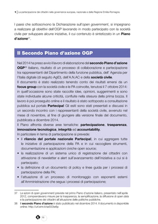 30
1 | La partecipazione dei cittadini nella governance europea, nazionale e della Regione Emilia-Romagna
I paesi che sottoscrivono la Dichiarazione sull’open government, si impegnano
a realizzare gli obiettivi dell’OGP lavorando in modo partecipato con la società
civile per sviluppare alcune iniziative, il cui contenuto è sintetizzato in un Piano
d’azione37
.
Il Secondo Piano d’azione OGP
Nel 2014 ha preso avvio il lavoro di elaborazione del secondo Piano d’azione
OGP38
italiano, risultato di un processo di collaborazione e partecipazione
tra rappresentanti del Dipartimento della funzione pubblica, dell’ Agenzia per
l’Italia digitale (di seguito AgID), dell’A.N.AC e della società civile.
Il documento è stato realizzato tenendo conto dei risultati emersi da un
focus group con la società civile e le PA coinvolte, tenutosi il 7 ottobre 2014:
in quell’occasione sono state raccolte idee, opinioni, suggerimenti e sono
state individuate alcune criticità, confluite nella stesura della prima bozza. Il
lavoro è poi proseguito online e il risultato è stato sottoposto a consultazione
pubblica sul portale Partecipa! Gli esiti sono stati presentati e discussi in
un secondo incontro con i rappresentanti della società civile, avvenuto nel
mese di novembre, al fine di giungere alla versione finale del documento,
pubblicata a dicembre 2014.
Il Piano affronta diverse aree tematiche: partecipazione, trasparenza,
innovazione tecnologica, integrità ed accountability.
In particolare in tema di partecipazione si prevede:
•	 il rilancio del portale nazionale Partecipa!, in cui aggregare tutte
le iniziative di partecipazione della PA e in cui raccogliere strumenti,
documentazione e applicazioni civiche open source;
•	 la realizzazione di un sistema unico di registrazione dei cittadini con
attivazione di newsletter e alert sull’avanzamento dell’iniziativa a cui si è
partecipato;
•	 la definizione di un documento di policy e linee guida per i processi di
partecipazione della PA;
•	 l’attuazione di un processo di monitoraggio con esponenti esterni
all’Amministrazione che segua i processi di partecipazione;
37	 Le azioni di open government previste nel primo Piano d’azione italiano, presentato nell’aprile
2012, comprendevano misure per la trasparenza, la semplificazione, la diffusione di open data
e la partecipazione dei cittadini all’attuazione delle politiche pubbliche.
38	Il secondo Piano d’azione è stato pubblicato nel dicembre 2014. Il documento è disponibile
online: http://url.emr.it/se553w6p
 