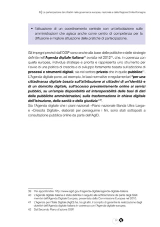 31
1 | La partecipazione dei cittadini nella governance europea, nazionale e della Regione Emilia-Romagna
•	 l’attuazione di un coordinamento centrale con un’articolazione sulle
amministrazioni che agisca anche come centro di competenza per la
diffusione e migliore attuazione delle pratiche di partecipazione.
Gli impegni previsti dall’OGP sono anche alla base delle politiche e delle strategie
definite nell’Agenda digitale italiana39
avviata nel 201240
, che, in coerenza con
quella europea, individua strategie e priorità e rappresenta uno strumento per
l’avvio di una politica di crescita e di sviluppo fortemente basata sull’adozione di
processi e strumenti digitali, sia nel settore privato che in quello pubblico41
.
L’Agenda digitale pone, ad esempio, le basi normative e regolamentari “per una
cittadinanza digitale basata sull’attribuzione ai cittadini di un’identità e
di un domicilio digitale, sull’accesso prevalentemente online ai servizi
pubblici, su un’ampia disponibilità ed interoperabilità delle basi di dati
delle pubbliche amministrazioni, sulla trasformazione in chiave digitale
dell’istruzione, della sanità e della giustizia42
”.
Sia l’Agenda digitale che i piani nazionali «Piano nazionale Banda Ultra Larga»
e «Crescita Digitale», elaborati per perseguirne i fini, sono stati sottoposti a
consultazione pubblica online da parte dell’AgID.
39	 Per approfondire: http://www.agid.gov.it/agenda-digitale/agenda-digitale-italiana
40	 L’Agenda digitale italiana è stata definita in seguito alla sottoscrizione da parte degli Stati
membri dell’Agenda Digitale Europea, presentata dalla Commissione Europea nel 2010.
41	 L’Agenzia per l’Italia Digitale (AgID) ha, tra gli altri, il compito di garantire la realizzazione degli
obiettivi dell’Agenda digitale italiana in coerenza con l’Agenda digitale europea. 
42	 Dal Secondo Piano d’azione OGP.
 