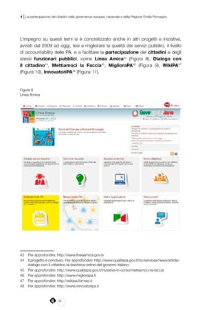 32
1 | La partecipazione dei cittadini nella governance europea, nazionale e della Regione Emilia-Romagna
L’impegno su questi temi si è concretizzato anche in altri progetti e iniziative,
avviati dal 2009 ad oggi, tesi a migliorare la qualità dei servizi pubblici, il livello
di accountability delle PA, e a facilitare la partecipazione dei cittadini e degli
stessi funzionari pubblici, come Linea Amica43
(Figura 8), Dialogo con
il cittadino44
, Mettiamoci la Faccia45
, MiglioraPA46
(Figura 9), WikiPA47
(Figura 10), InnovatoriPA48
(Figura 11).
Figura 8
Linea Amica
43	 Per approfondire: http://www.lineaamica.gov.it/
44	 Il progetto è concluso. Per approfondire: http://www.qualitapa.gov.it/nc/services/news/article/
dialogo-con-il-cittadino-la-bacheca-online-del-governo-italiano
45	 Per approfondire: http://www.qualitapa.gov.it/iniziative-in-corso/mettiamoci-la-faccia
46	 Per approfondire: http://www.migliorapa.it
47	 Per approfondire: http://wikipa.formez.it
48	 Per approfondire: http://www.innovatoripa.it
 