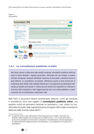 34
1 | La partecipazione dei cittadini nella governance europea, nazionale e della Regione Emilia-Romagna
Figura 11
InnovatoriPA
1.2.1 	 Le consultazioni pubbliche in Italia
Nell’ultimo triennio in Italia sono state avviate numerose consultazioni pubbliche online da
parte di diversi Ministeri e Agenzie governative. Dall’analisi dei casi emerge un quadro
piuttosto eterogeneo, derivante dall’attuale mancanza di linee guida e standard comuni ai
quali attenersi. Le consultazioni, ad esempio, differiscono quanto ai tempi previsti per lo
svolgimento delle attività e alle modalità utilizzate per il coinvolgimento dei partecipanti. Non
sempre gli obiettivi del processo e l’utilizzo dei suoi risultati sono esplicitati con chiarezza e
al termine delle consultazioni, nella maggior parte dei casi, non è stato pubblicato un report
conclusivo che ne sintetizzasse e analizzasse i dati.
Molti Piani e documenti rilevanti recentemente elaborati, come già anticipato
in precedenza, sono stati oggetto di consultazioni pubbliche online, una
assoluta novità nel panorama nazionale se escludiamo i casi, diversi tra loro,
dell’analisi d’impatto della regolamentazione (di seguito AIR) e delle consultazioni
effettuate dalle Autorità indipendenti49
.
49	 Si segnala anche il caso dell’iniziativa “Burocrazia diamoci un taglio!» promossa dal
Ministero della Pubblica Amministrazione tra il 2009 e il 2011, con cui gli utenti hanno
avuto sia la possibilità di inviare storie e proposte di semplificazione, sia fare segnalazioni
di malfunzionamento delle procedure amministrative. La consultazione ha raccolto 504
segnalazioni.
 