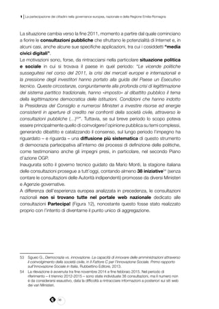 36
1 | La partecipazione dei cittadini nella governance europea, nazionale e della Regione Emilia-Romagna
La situazione cambia verso la fine 2011, momento a partire dal quale cominciano
a fiorire le consultazioni pubbliche che sfruttano le potenzialità di Internet e, in
alcuni casi, anche alcune sue specifiche applicazioni, tra cui i cosiddetti “media
civici digitali”.
Le motivazioni sono, forse, da rintracciarsi nella particolare situazione politica
e sociale in cui si trovava il paese in quel periodo: “Le vicende politiche
susseguitesi nel corso del 2011, la crisi dei mercati europei e internazionali e
la pressione degli investitori hanno portato alla guida del Paese un Esecutivo
tecnico. Queste circostanze, congiuntamente alla profonda crisi di legittimazione
del sistema partitico tradizionale, hanno «imposto» al dibattito pubblico il tema
della legittimazione democratica delle istituzioni. Condizioni che hanno indotto
la Presidenza del Consiglio e numerosi Ministeri a investire risorse ed energie
consistenti in aperture di credito nei confronti della società civile, attraverso le
consultazioni pubbliche (…)53
”. Tuttavia, se sul breve periodo lo scopo poteva
essere principalmente quello di coinvolgere l’opinione pubblica su temi complessi,
generando dibattito e catalizzando il consenso, sul lungo periodo l’impegno ha
riguardato – e riguarda – una diffusione più sistematica di questo strumento
di democrazia partecipativa all’interno dei processi di definizione delle politiche,
come testimoniano anche gli impegni presi, in particolare, nel secondo Piano
d’azione OGP.
Inaugurata sotto il governo tecnico guidato da Mario Monti, la stagione italiana
delle consultazioni prosegue a tutt’oggi, contando almeno 38 iniziative54
(senza
contare le consultazioni delle Autorità indipendenti) promosse da diversi Ministeri
e Agenzie governative.
A differenza dell’esperienza europea analizzata in precedenza, le consultazioni
nazionali non si trovano tutte nel portale web nazionale dedicato alle
consultazioni Partecipa! (Figura 12), nonostante questo fosse stato realizzato
proprio con l’intento di diventarne il punto unico di aggregazione.
53	 Sgueo G., Democrazia vs. innovazione. La capacità di innovare delle amministrazioni attraverso
il coinvolgimento della società civile, in Il Fattore C per l’Innovazione Sociale. Primo rapporto
sull’Innovazione Sociale in Italia, Rubbettino Editore, 2013.
54	 La rilevazione è avvenuta tra fine novembre 2014 e fine febbraio 2015. Nel periodo di
riferimento – il triennio 2012-2015 – sono state individuate 38 consultazioni, ma il numero non
è da considerarsi esaustivo, data la difficoltà a rintracciare informazioni a posteriori sui siti web
dei vari Ministeri.
 