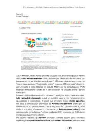 37
1 | La partecipazione dei cittadini nella governance europea, nazionale e della Regione Emilia-Romagna
Figura 12
Portale Partecipa!
Alcuni Ministeri, infatti, hanno preferito utilizzare esclusivamente spazi all’interno
dei loro siti web istituzionali come, ad esempio, il Ministero dell’Ambiente per
la consultazione sui “Cambiamenti climatici”, il Ministero delle Infrastrutture e dei
Trasporti per quella sul “Codice della strada”, o ancora il Ministero dell’Istruzione,
dell’Università e della Ricerca (di seguito MIUR) per la consultazione “PON
Ricerca e Innovazione” (anche se in altre occasioni ha utilizzato anche il canale
Partecipa!).
In quasi tutti i casi le consultazioni mirano a coinvolgere, almeno nelle intenzioni,
tutti i cittadini interessati, quindi un pubblico vasto e non necessariamente
specializzato o organizzato. Il target può diventare invece molto specifico
nel caso di consultazioni promosse da Autorità indipendenti (come per la
consultazione sul provvedimento “Asta frequenze TV” promossa da AgCOM
rivolta a specialisti e/o operatori di settore) o da Agenzie governative (come
nel caso della consultazione “Le linee guida dei CED” promossa da AgID che si
rivolgeva esclusivamente alle PA).
Per quanto riguarda gli obiettivi dichiarati, sembra esserci poca chiarezza
rispetto agli scopi della consultazione e all’utilizzo dei risultati, elemento che
 