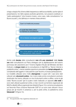 38
1 | La partecipazione dei cittadini nella governance europea, nazionale e della Regione Emilia-Romagna
si lega a doppio filo al tema della trasparenza e dell’accountability: poche righe di
presentazione, tra l’altro spesso piuttosto generiche, non possono sostituire un
“patto partecipativo” (che troviamo invece, unico caso, nella consultazione “La
Buona scuola”), che definisca in maniera chiara almeno:
Chi si intende coinvolgere e perchè
Quale valore verrà attribuito ai risultati
In quale fase della politica
si inserisce la consultazione
Se e come saranno motivati l’accoglimento
o il respingimento delle proposte
Qual è la finalità del processo
Anche sulla durata delle consultazioni non c’è uno standard: dalle trenta
ore della consultazione sul Piano strategico per la digitalizzazione del turismo
promossa dal Laboratorio per il Turismo Digitale (TDLab) del Ministero dei Beni
Culturali, ai cinque mesi per la consultazione di AgCOM su “Servizi internet e
pubblicità online”, mentre sarebbe opportuno prevedere dei tempi adeguati alla
complessità dell’oggetto in discussione e per favorire un’ampia partecipazione.
Le modalità utilizzate sono molto eterogenee: in quasi tutti i casi sono stati
utilizzati solo strumenti online, ma ci sono state anche consultazioni piuttosto
strutturate che hanno utilizzato un mix di strumenti online e offline, come la già
citata “Buona scuola” (per la quale è stato realizzato un apposito sito web e
sono stati utilizzati questionari online, e-mail, incontri sul territorio organizzati dal
MIUR e dibattiti diffusi organizzati dai cittadini) (Figura 13) o come la consultazione
sul Secondo Piano d’Azione Nazionale OGP (in cui sono stati utilizzati il focus
group per gli incontri in presenza e, per la parte online, la piattaforma civica
Ideascale55
) (Figura 14).
55	 Per approfondire: http://ogplandue.ideascale.com
 