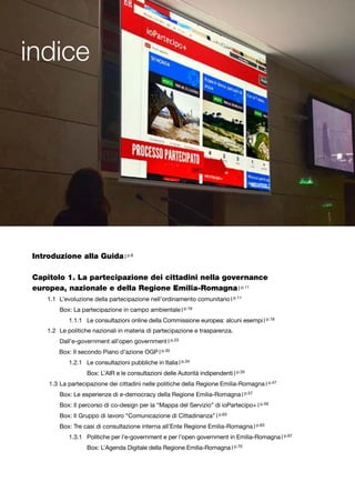 indice
Introduzione alla Guida | p.8
Capitolo 1. La partecipazione dei cittadini nella governance
europea, nazionale e della Regione Emilia-Romagna | p.11	
1.1	 L’evoluzione della partecipazione nell’ordinamento comunitario | p.11
	 Box: La partecipazione in campo ambientale | p.16
1.1.1 	 Le consultazioni online della Commissione europea: alcuni esempi | p.18
1.2 	Le politiche nazionali in materia di partecipazione e trasparenza.
	 Dall’e-government all’open government | p.23
Box: Il secondo Piano d’azione OGP | p.30
1.2.1 	 Le consultazioni pubbliche in Italia | p.34
	 Box: L’AIR e le consultazioni delle Autorità indipendenti | p.35
1.3	La partecipazione dei cittadini nelle politiche della Regione Emilia-Romagna | p.47
	 Box: Le esperienze di e-democracy della Regione Emilia-Romagna | p.57
	 Box: Il percorso di co-design per la “Mappa del Servizio” di ioPartecipo+ | p.59
	 Box: Il Gruppo di lavoro “Comunicazione di Cittadinanza” | p.63
	 Box: Tre casi di consultazione interna all’Ente Regione Emilia-Romagna | p.63
1.3.1 	 Politiche per l’e-government e per l’open government in Emilia-Romagna | p.67
	 Box: L’Agenda Digitale della Regione Emilia-Romagna | p.70
 