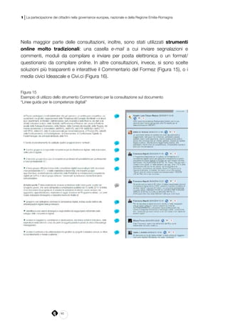 40
1 | La partecipazione dei cittadini nella governance europea, nazionale e della Regione Emilia-Romagna
Nella maggior parte delle consultazioni, inoltre, sono stati utilizzati strumenti
online molto tradizionali: una casella e-mail a cui inviare segnalazioni e
commenti, moduli da compilare e inviare per posta elettronica o un format/
questionario da compilare online. In altre consultazioni, invece, si sono scelte
soluzioni più trasparenti e interattive il Commentario del Formez (Figura 15), o i
media civici Ideascale e Civi.ci (Figura 16).
Figura 15
Esempio di utilizzo dello strumento Commentario per la consultazione sul documento
“Linee guida per le competenze digitali”
 