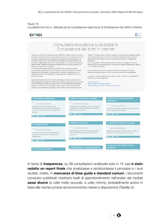 41
1 | La partecipazione dei cittadini nella governance europea, nazionale e della Regione Emilia-Romagna
Figura 16
La piattaforma Civi.ci, utilizzata per la consultazione sulla bozza di Dichiarazione dei diritti in Internet
In tema di trasparenza, su 38 consultazioni analizzate solo in 14 casi è stato
redatto un report finale che analizzasse e rendicontasse il processo e i suoi
risultati. Inoltre, in mancanza di linee guida e standard comuni, i documenti
conclusivi pubblicati mostrano livelli di approfondimento nell’analisi dei risultati
assai diversi (a volte molto accurati, a volte minimi), probabilmente anche in
base alle risorse (umane ed economiche) messe a disposizione (Tabella 3).
 