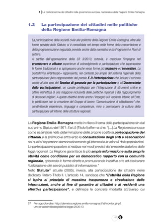 47
1 | La partecipazione dei cittadini nella governance europea, nazionale e della Regione Emilia-Romagna
1.3 	 La partecipazione dei cittadini nelle politiche
della Regione Emilia-Romagna
La partecipazione della società civile alle politiche della Regione Emilia-Romagna, oltre alle
forme previste dallo Statuto, si è consolidata nel tempo nelle forme della concertazione e
della programmazione negoziata previste anche dalla normativa e da Programmi e Piani di
settore.
A partire dall’approvazione della LR 3/2010, tuttavia, è cresciuto l’impegno nel
promuovere e attuare esperienze di coinvolgimento e partecipazione che superassero
le forme tradizionali e si spingessero anche verso forme più inclusive ed innovative. La
piattaforma ioPartecipo+ rappresenta, nel contesto più ampio del sistema regionale della
partecipazione (ben rappresentato dal portale E-R Partecipazione che include l’accesso
anche al sito web del Tecnico di garanzia per la partecipazione e all’Osservatorio
della partecipazione), un canale privilegiato per l’integrazione di strumenti online e
offline nell’ottica di una maggiore inclusività delle politiche regionali e del raggiungimento
di decisioni migliori. A questi obiettivi tende anche l’impegno sul versante interno all’Ente,
in particolare con la creazione del Gruppo di lavoro “Comunicazione di cittadinanza” che,
condividendo esperienze, linguaggi e competenze, mira a promuovere la cultura della
partecipazione all’interno delle strutture regionali.
La Regione Emilia-Romagna mette in rilievo il tema della partecipazione sin dal
suo primo Statuto del 1971: l’art.5 (Titolo I) afferma che: “(…) La Regione riconosce
come essenziale nella determinazione delle proprie scelte la partecipazione dei
cittadini e la promuove attraverso la consultazione degli enti e associazioni
nei quali si esprimono democraticamente gli interessi e le volontà delle popolazioni.
La partecipazione popolare si realizza nei modi previsti dal presente statuto e dalle
leggi regionali. La Regione garantisce la più ampia informazione sulla propria
attività come condizione per un democratico rapporto con la comunità
regionale, operando in forme dirette e promuovendo iniziative atte ad assicurare
l’utilizzazione dei servizi pubblici di informazione.”
Nello Statuto57
attuale (2005), invece, alla partecipazione dei cittadini viene
dedicato l’intero Titolo II. L’articolo 14, sancisce che “L’attività della Regione
si ispira al principio di massima trasparenza e circolazione delle
informazioni, anche al fine di garantire ai cittadini e ai residenti una
effettiva partecipazione”, e definisce le concrete modalità attraverso cui
57	 Per approfondire: http://demetra.regione.emilia-romagna.it/al/monitor.php?
urn=er:assemblealegislativa:legge:2005;13
 