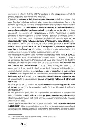 48
1 | La partecipazione dei cittadini nella governance europea, nazionale e della Regione Emilia-Romagna
assicurare ai cittadini il diritto all’informazione e alla trasparenza sull’attività
politica, legislativa e amministrativa regionale.
L’articolo 15 riconosce il diritto alla partecipazione, nelle forme contemplate
dallo Statuto e dalle leggi regionali, a tutti coloro che risiedono in un Comune del
territorio regionale, ed “assicura alle organizzazioni che esprimono interessi diffusi
o collettivi il diritto di fare conoscere e di scambiare pubblicamente le loro
opinioni e valutazioni sulle materie di competenza regionale, mediante
appropriati meccanismi di consultazione”, inoltre “Qualunque soggetto
portatore di interessi generali o privati, nonché i portatori di interessi diffusi in
forma associata, cui possa derivare un pregiudizio da un atto regionale, ha
facoltà di intervenire nel procedimento di formazione dello stesso (…)”.
Nei successivi articoli (dal 16 al 21), lo Statuto indica gli istituti di democrazia
diretta previsti, quali le petizioni, l’istruttoria pubblica, l’iniziativa legislativa
popolare e il referendum (abrogativo, consultivo e confermativo statutario), la
cui attuazione viene demandata a successive leggi regionali.
Il tema della partecipazione viene poi richiamato espressamente nella LR 20/2000
“Disciplina sulla tutela e l’uso del suolo”, la quale, mettendo a punto un sistema
di governance tra Regione, Province ed enti locali per il governo del territorio
stabilisce, all’articolo 8 (modificato con LR 6/2009) intitolato “Partecipazione
dei cittadini alla pianificazione”, che  gli obiettivi strategici e di sviluppo da
perseguire negli strumenti di pianificazione territoriale e urbanistica debbano
essere individuati mediante la concertazione con le associazioni economiche
e sociali e che il responsabile del procedimento deve assicurare la pubblicità e
l’accesso agli atti, favorendo la partecipazione di cittadini e associazioni
al procedimento di approvazione, anche attraverso l’utilizzo di strumenti
telematici.
La partecipazione è poi prevista anche nella normativa e nei Programmi e Piani
di settore, su temi che riguardano l’ambiente, l’energia, i trasporti, il welfare, le
attività produttive.
In tutti questi casi, però, essa si è tipicamente caratterizzata e concretizzata
nelle prassi della concertazione e della programmazione negoziata con gli
stakeholder di riferimento (enti locali, imprese, associazioni economiche e sociali,
altre istituzioni, ecc.).
Superaquestoapproccioetendemaggiormenteversoformedico-deliberazione
la LR 3/201058
“Norme per la definizione, riordino e promozione delle procedure di
consultazione e partecipazione alla elaborazione delle politiche regionali e locali”,
58	 Per approfondire in dettaglio la legge si veda il Dossier LR 3/2010:
	 http://url.emr.it/ic355f3o
 
