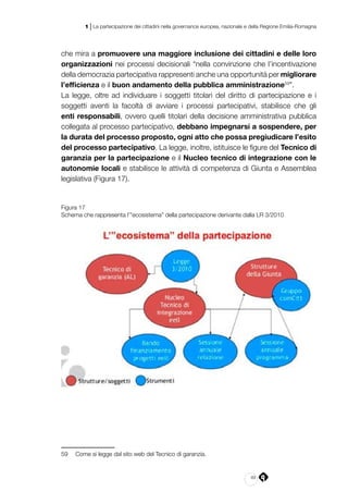 49
1 | La partecipazione dei cittadini nella governance europea, nazionale e della Regione Emilia-Romagna
che mira a promuovere una maggiore inclusione dei cittadini e delle loro
organizzazioni nei processi decisionali “nella convinzione che l’incentivazione
della democrazia partecipativa rappresenti anche una opportunità per migliorare
l’efficienza e il buon andamento della pubblica amministrazione59
”.
La legge, oltre ad individuare i soggetti titolari del diritto di partecipazione e i
soggetti aventi la facoltà di avviare i processi partecipativi, stabilisce che gli
enti responsabili, ovvero quelli titolari della decisione amministrativa pubblica
collegata al processo partecipativo, debbano impegnarsi a sospendere, per
la durata del processo proposto, ogni atto che possa pregiudicare l’esito
del processo partecipativo. La legge, inoltre, istituisce le figure del Tecnico di
garanzia per la partecipazione e il Nucleo tecnico di integrazione con le
autonomie locali e stabilisce le attività di competenza di Giunta e Assemblea
legislativa (Figura 17).
Figura 17
Schema che rappresenta l’”ecosistema” della partecipazione derivante dalla LR 3/2010
59	 Come si legge dal sito web del Tecnico di garanzia.
 