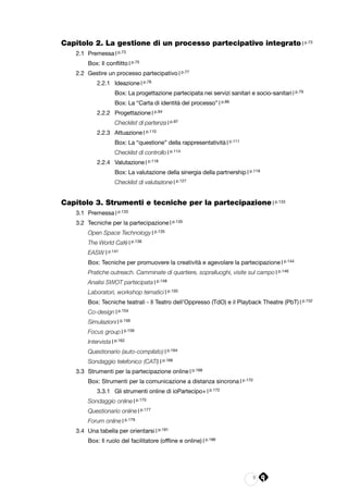 5
Capitolo 2. La gestione di un processo partecipativo integrato | p.73
2.1 	Premessa | p.73
	Box: Il conflitto | p.75
2.2 	Gestire un processo partecipativo | p.77
2.2.1 	 Ideazione | p.78
	 Box: La progettazione partecipata nei servizi sanitari e socio-sanitari | p.79
	 Box: La “Carta di identità del processo” | p.86
2.2.2 	 Progettazione | p.94
	 Checklist di partenza | p.97
2.2.3 	 Attuazione | p.110
	 Box: La “questione” della rappresentatività | p.111
	 Checklist di controllo | p.114
2.2.4 	 Valutazione | p.118
	 Box: La valutazione della sinergia della partnership | p.119
	 Checklist di valutazione | p.127
	
Capitolo 3. Strumenti e tecniche per la partecipazione | p.133
3.1 	Premessa | p.133
3.2 	Tecniche per la partecipazione | p.135
	 Open Space Technology | p.135
	 The World Café | p.138
	EASW | p.141
	 Box: Tecniche per promuovere la creatività e agevolare la partecipazione | p.144
	 Pratiche outreach. Camminate di quartiere, sopralluoghi, visite sul campo | p.146
	 Analisi SWOT partecipata | p.148
	 Laboratori, workshop tematici | p.150
	 Box: Tecniche teatrali - Il Teatro dell’Oppresso (TdO) e il Playback Theatre (PbT) | p.152
	Co-design | p.154
	Simulazioni | p.156
	 Focus group | p.159
	Intervista | p.162
	 Questionario (auto-compilato) | p.164
	 Sondaggio telefonico (CATI) | p.166
3.3 	Strumenti per la partecipazione online | p.168
	 Box: Strumenti per la comunicazione a distanza sincrona | p.170
3.3.1 	 Gli strumenti online di ioPartecipo+ | p.172
	 Sondaggio online | p.175
	 Questionario online | p.177
	 Forum online | p.179
3.4 	Una tabella per orientarsi | p.181
	 Box: Il ruolo del facilitatore (offline e online) | p.186
 