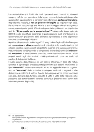 50
1 | La partecipazione dei cittadini nella governance europea, nazionale e della Regione Emilia-Romagna
Le caratteristiche e le finalità alle quali i processi sono chiamati ad attenersi
vengono definite con precisione dalla legge: occorre tuttavia sottolineare che
questi criteri rappresentano le condizioni per ottenere un sostegno finanziario
da parte della Regione, e non un percorso obbligato da seguire in ogni caso.
Per fornire un supporto agli enti locali e a tutti i soggetti che si accingono a
curare processi partecipativi, il Tecnico di garanzia ha pubblicato sul proprio sito
web le “Linee guida per la progettazione60
” basate sulla legge regionale
3/2010 e sulle più diffuse esperienze di partecipazione, sugli orientamenti e le
raccomandazioni provenienti dalla letteratura specializzata e sulle esperienze
concrete considerate più rilevanti.
A partire dall’approvazione della legge61
, l’impegno della Regione Emilia-Romagna
nel promuovere e attuare esperienze di coinvolgimento e partecipazione dei
cittadini e dei loro rappresentanti alle politiche regionali, che superassero le forme
tradizionali della concertazione e si spingessero anche verso forme più inclusive
ed innovative, è notevolmente cresciuto, come testimoniano anche i molti
progetti avviati negli ultimi anni alcuni dei quali analizzati come casi studio nel
capitolo 4 della presente Guida.
Il ruolo assunto dalla Regione nei vari casi si differenzia in base alla natura
specifica di ogni singolo processo partecipativo che può essere, innanzitutto, di
tipo “volontario”, ovvero non correlato ad alcuna legge che lo renda cogente,
oppure “vincolato” dalle normative – europee, nazionali o regionali - che
definiscono le politiche di settore. Queste due categorie vanno poi ad incrociarsi
con altre, derivanti dalla funzione assunta di volta in volta dalla Regione e che
possiamo così schematizzare, tenendo comunque presente che i confini non
sono sempre netti (Figura 18):
60	 Per approfondire:
	http://partecipazione.regione.emilia-romagna.it/tecnico-di-garanzia/servizi/linee-guida-per-la-
progettazione
61	 Confronta anche le Relazioni annuali sulla partecipazione: http://bit.ly/1oEbk5f
 