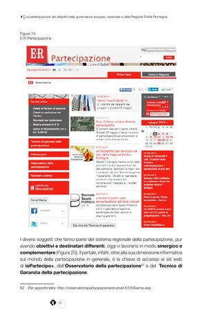 52
1 | La partecipazione dei cittadini nella governance europea, nazionale e della Regione Emilia-Romagna
Figura 19
E-R Partecipazione
I diversi soggetti che fanno parte del sistema regionale della partecipazione, pur
avendo obiettivi e destinatari differenti, oggi vi lavorano in modo sinergico e
complementare (Figura 20). Il portale, infatti, oltre alla sua dimensione informativa
sul mondo della partecipazione in generale, è la chiave di accesso ai siti web
di ioPartecipo+, dell’Osservatorio della partecipazione62
e del  Tecnico di
Garanzia della partecipazione.
62	 Per approfondire: http://osservatoriopartecipazionerer.ervet.it/ChiSiamo.asp
 