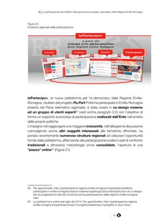 53
1 | La partecipazione dei cittadini nella governance europea, nazionale e della Regione Emilia-Romagna
Figura 20
Il sistema regionale della partecipazione
ioPartecipo+, la nuova piattaforma per l’e-democracy della Regione Emilia-
Romagna, risultato del progetto Po.Part Politiche partecipate in Emilia-Romagna
(inserito nel Piano telematico regionale), è stata creata in co-design insieme
ad un gruppo di utenti esperti63
(vedi anche paragrafo 3.2) con l’obiettivo di
fornire un supporto ai processi di partecipazione realizzati dall’Ente nell’ambito
delle proprie politiche.
L’impegno nel raggiungere una maggiore inclusività, nell’allargare la discussione
coinvolgendo anche altri soggetti interessati alle tematiche affrontate, ha
portato recentemente numerose strutture regionali ad utilizzare l’opportunità
fornita dalla piattaforma, affiancando alla partecipazione svolta in sedi di confronto
tradizionali e attraverso metodologie ormai consolidate, l’apertura di una
“piazza” online64
(Figura 21).
63	 Per approfondire: http://partecipazione.regione.emilia-romagna.it/iopartecipo/politiche-
partecipate-in-emilia-romagna/creiamo-insieme-iopartecipo/documenti/percorso-di-co-design-
per-la-progettazione-del-sito-di-servizi-per-la-partecipazione-della-regione-emilia-romagna/
view
64	 La piattaforma è online dal luglio del 2013. Per approfondire: http://partecipazione.regione.
emilia-romagna.it/iopartecipo/scopri-il-progetto/iopartecipo-il-progetto-in-due-minuti
 