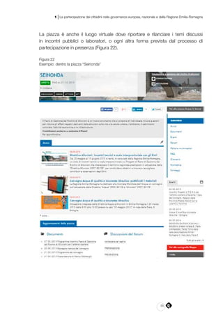 55
1 | La partecipazione dei cittadini nella governance europea, nazionale e della Regione Emilia-Romagna
La piazza è anche il luogo virtuale dove riportare e rilanciare i temi discussi
in incontri pubblici o laboratori, o ogni altra forma prevista dal processo di
partecipazione in presenza (Figura 22).
Figura 22
Esempio: dentro la piazza “Seinonda”
 