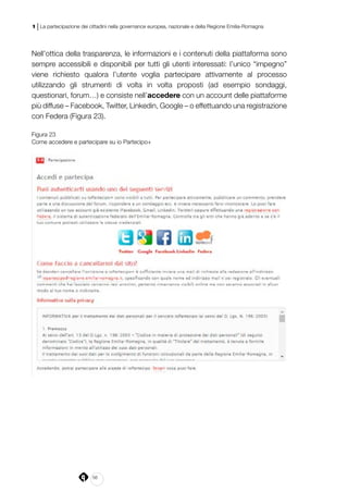 56
1 | La partecipazione dei cittadini nella governance europea, nazionale e della Regione Emilia-Romagna
Nell’ottica della trasparenza, le informazioni e i contenuti della piattaforma sono
sempre accessibili e disponibili per tutti gli utenti interessati: l’unico “impegno”
viene richiesto qualora l’utente voglia partecipare attivamente al processo
utilizzando gli strumenti di volta in volta proposti (ad esempio sondaggi,
questionari, forum…) e consiste nell’accedere con un account delle piattaforme
più diffuse – Facebook, Twitter, Linkedin, Google – o effettuando una registrazione
con Federa (Figura 23).
Figura 23
Come accedere e partecipare su io Partecipo+
 