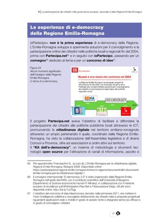 57
1 | La partecipazione dei cittadini nella governance europea, nazionale e della Regione Emilia-Romagna
Le esperienze di e-democracy
della Regione Emilia-Romagna
ioPartecipo+ non è la prima esperienza di e-democracy della Regione.
L’Emilia-Romagna sviluppa e sperimenta soluzioni per il coinvolgimento e la
partecipazione online dei cittadini nelle politiche locali e regionali fin dal 2004,
prima con Partecipa.net65
e in seguito con ioPartecipo, passando per un
convegno66
dedicato al tema e per un concorso di idee67
.
Figura 24
Alcuni momenti significativi
dell’impegno della Regione
Emilia-Romagna
in tema di e-democracy
Il progetto Partecipa.net aveva l’obiettivo di facilitare e diffondere la
partecipazione dei cittadini alle politiche pubbliche locali attraverso le ICT,
promuovendo la cittadinanza digitale nel territorio emiliano-romagnolo
attraverso un ampio partenariato il quale, coordinato dalla Regione Emilia-
Romagna, ha visto la collaborazione dell’Assemblea legislativa e di diversi
Comuni e Province, oltre ad associazioni e ordini attivi sul territorio.
Il “Kit dell’e-democracy”, un insieme di metodologie e strumenti tec-
nologici open source per l’attivazione di canali di informazione, ascolto e
65	 Per approfondire: Franceschini S., (a cura di), L’Emilia-Romagna per la cittadinanza digitale,
Regione Emilia-Romagna, Bologna 2008. Disponibile online:
	https://partecipazione.regione.emilia-romagna.it/entra-in-regione/documenti/altri-documenti/
lemilia-romagna-per-la-cittadinanza-digitale-1
66	 Il convegno internazionale “E-democracy 2.0” è stato organizzato dalla Regione Emilia-
Romagna nell’aprile del 2009, con il contributo scientifico dell’Università di Bergamo
(Dipartimento di Scienze economiche Hyman P. Minsky), in collaborazione con il network
europeo di eccellenza sull’eParticipation Pep-Net e l’Associazione Depp. Gli atti sono
disponibili online: http://bit.ly/1cyTbgj
67	 L’obiettivo del concorso di idee Ideamocracy, lanciato nella primavera 2011, era mettere in
moto l’intelligenza collettiva e raccogliere direttamente dai cittadini idee e proposte progettuali
riguardanti applicazioni web o mobile in grado di aiutare l’ente a disegnare servizi più efficaci e
in grado di coinvolgere i cittadini.
 