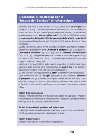 59
1 | La partecipazione dei cittadini nella governance europea, nazionale e della Regione Emilia-Romagna
Il percorso di co-design per la
“Mappa del Servizio” di ioPartecipo+
Nel corso del 2015 è stato avviato un nuovo percorso di co-design (vedi
paragrafo 3.3 pag. 154) della piattaforma ioPartecipo+, che, attraverso la
collaborazione di esperti, utenti e gestori del servizio, ha avuto come obiettivo
la realizzazione di una “Mappa del Servizio” (http://bit.ly/1TCGdmv), ovvero
una panoramica dei servizi offerti a supporto delle attività riguardanti
un processo partecipativo nei suoi diversi momenti: prima, durante e dopo
il processo.
Questo strumento è utile a chi ha il compito di ideare, pianificare e svolgere
un processo partecipativo (vedi Checklist di partenza Cap. 2.2.2 pag. 97,
Checklist di controllo Cap. 2.2.3 pag. 114 e Checklist di valutazione
Cap. 2.2.4 pag. 127) perché permette di avere in una sola mappa tutti gli
strumenti e tutti i servizi di cui si può avvalere per la riuscita del proprio
progetto nelle sue diverse fasi.
La lettura, e dunque l’utilizzo, della mappa è semplice e intuitivo: nella parte
superiore dello schema sono rappresentate le macro-fasi e le rispettive
tappe in cui vengono svolti tutti i processi partecipativi.
Sul lato sinistro sono rappresentati gli attori e i ruoli coinvolti nel processo.
Ogni attore/ruolo ha dei bisogni particolari e uno specifico percorso
di progetto che gli richiederà di svolgere diverse attività. Per farle potrà
usufruire dei servizi e degli strumenti – indicati all’interno della mappa – che
la Redazione e la piattaforma ioPartecipo+ mettono a disposizione online e
offline.
Toolkit di comunicazione
Include i templates/format pre-impostati allo scopo di agevolare l’impegno
nella creazione del materiale di comunicazione, necessario per la promozione
e divulgazione del processo e dei suoi risultati.
Toolkit di controllo di gestione e di valutazione
Include le schede utili per la valutazione dell’avvio di un processo partecipativo,
il controllo del suo andamento e la valutazione finale.
Toolkit di promozione
Include i canali utili per la promozione del processo.
 
