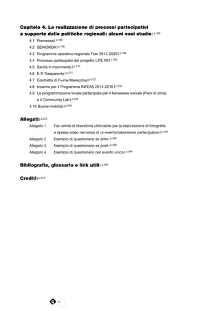 6
Capitolo 4. La realizzazione di processi partecipativi
a supporto delle politiche regionali: alcuni casi studio | p.189
4.1 	Premessa | p.189
4.2 	SEINONDA | p.190
4.3 	Programma operativo regionale Fesr 2014-2020 | p.199
4.4 	Processo partecipato del progetto LIFE RII | p.205
4.5 	Sanità in movimento | p.210
4.6 	E-R Trasparente | p.217
4.7 	Contratto di Fiume Marecchia | p.223
4.8 	Insieme per il Programma INFEAS 2014-2016 | p.230
4.9 	La programmazione locale partecipata per il benessere sociale (Piani di zona)
	 e il Community Lab | p.235
4.10 Buona mobilità | p.246
Allegati | p.253
Allegato 1 	 Fac-simile di liberatoria utilizzabile per la realizzazione di fotografie
		 e riprese video nel corso di un evento/laboratorio partecipativo | p.254
Allegato 2 	 Esempio di questionario ex ante | p.256
Allegato 3 	 Esempio di questionario ex post | p.260
Allegato 4 	 Esempio di questionario per evento unico | p.264
Bibliografia, glossario e link utili | p.269
Crediti | p.273
 