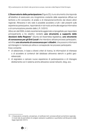 60
1 | La partecipazione dei cittadini nella governance europea, nazionale e della Regione Emilia-Romagna
L’Osservatorio della partecipazione (Figura 25), è uno strumento che risponde
all’obiettivo di assicurare una ricognizione costante delle esperienze diffuse sul
territorio a fini conoscitivi, di analisi e di interazione/confronto dei diversi attori
regionali. Attraverso il sito web è possibile accedere a tutti i dati presenti sulle
esperienze partecipative, rispondendo in tal modo anche alle esigenze informative
e di comunicazione previste dalla L.R. 3/2010.
Attivo sin dal 2008, è stato recentemente aggiornato e riprogettato per rispondere
principalmente a tre obiettivi: renderlo uno strumento a supporto delle
decisioni della Regione70
(Giunta ed Assemblea legislativa), uno strumento
di conoscenza per gli Enti Locali che intendono attivare processi partecipativi,
ed infine uno strumento di conoscenza per i cittadini, che possono informarsi
ed interagire in maniera più attiva e consapevole nei processi partecipativi.
Esso consente:
•	 di selezionare, in base a diversi criteri di ricerca, le informazioni di interesse
o di accedere ai contenuti del database attraverso elenchi e grafici geo-
referenziati;
•	 di segnalare e caricare nuove esperienze di partecipazione e di interagire
direttamente con il sistema anche attraverso social network, blog, ecc.
70	 L’Osservatorio consente, ad esempio, di verificare tutti i processi attivati sul territorio regionale,
in modo tale da permettere di svolgere valutazioni qualitative e quantitative sull’attuazione della
legge regionale 3/2010.
 