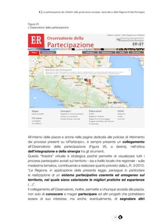 61
1 | La partecipazione dei cittadini nella governance europea, nazionale e della Regione Emilia-Romagna
Figura 25
L’Osservatorio della partecipazione
All’interno delle piazze e anche nelle pagine dedicate alle policies di riferimento
dei processi presenti su ioPartecipo+, è sempre presente un collegamento
all’Osservatorio della partecipazione (Figura 26, a destra), nell’ottica
dell’integrazione e della sinergia tra gli strumenti.
Questa “finestra” virtuale è strategica poiché permette di visualizzare tutti i
processi partecipativi avviati sul territorio - sia a livello locale che regionale - sulla
medesima tematica, contribuendo a realizzare quanto previsto dalla L.R. 3/2010:
“La Regione, in applicazione della presente legge, persegue in particolare
la realizzazione di un sistema partecipativo coerente ed omogeneo sul
territorio, nel quale siano valorizzate le migliori pratiche ed esperienze
(…)”.
Il collegamento all’Osservatorio, inoltre, permette a chiunque acceda alla piazza,
non solo di conoscere e magari partecipare ad altri progetti che potrebbero
essere di suo interesse, ma anche, eventualmente, di segnalare altri
 