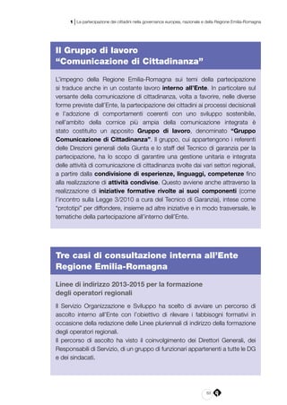 63
1 | La partecipazione dei cittadini nella governance europea, nazionale e della Regione Emilia-Romagna
Il Gruppo di lavoro
“Comunicazione di Cittadinanza”
L’impegno della Regione Emilia-Romagna sui temi della partecipazione
si traduce anche in un costante lavoro interno all’Ente. In particolare sul
versante della comunicazione di cittadinanza, volta a favorire, nelle diverse
forme previste dall’Ente, la partecipazione dei cittadini ai processi decisionali
e l’adozione di comportamenti coerenti con uno sviluppo sostenibile,
nell’ambito della cornice più ampia della comunicazione integrata è
stato costituito un apposito Gruppo di lavoro, denominato “Gruppo
Comunicazione di Cittadinanza”. Il gruppo, cui appartengono i referenti
delle Direzioni generali della Giunta e lo staff del Tecnico di garanzia per la
partecipazione, ha lo scopo di garantire una gestione unitaria e integrata
delle attività di comunicazione di cittadinanza svolte dai vari settori regionali,
a partire dalla condivisione di esperienze, linguaggi, competenze fino
alla realizzazione di attività condivise. Questo avviene anche attraverso la
realizzazione di iniziative formative rivolte ai suoi componenti (come
l’incontro sulla Legge 3/2010 a cura del Tecnico di Garanzia), intese come
“prototipi” per diffondere, insieme ad altre iniziative e in modo trasversale, le
tematiche della partecipazione all’interno dell’Ente.
Tre casi di consultazione interna all’Ente
Regione Emilia-Romagna
Linee di indirizzo 2013-2015 per la formazione
degli operatori regionali
Il Servizio Organizzazione e Sviluppo ha scelto di avviare un percorso di
ascolto interno all’Ente con l’obiettivo di rilevare i fabbisogni formativi in
occasione della redazione delle Linee pluriennali di indirizzo della formazione
degli operatori regionali.
Il percorso di ascolto ha visto il coinvolgimento dei Direttori Generali, dei
Responsabili di Servizio, di un gruppo di funzionari appartenenti a tutte le DG
e dei sindacati.
 