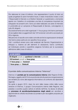 64
1 | La partecipazione dei cittadini nella governance europea, nazionale e della Regione Emilia-Romagna
Per elaborare le Linee di indirizzo, che rappresentano il punto di inizio sul
quale progettare le azioni formative future, è stato innanzitutto inviato a tutti
i Responsabili di Servizio e ai Direttori Generali un questionario a domande
aperte con l’obiettivo di condividere una lista di competenze importanti da
sviluppare nei prossimi anni. Sono poi state realizzate una serie di interviste
in profondità ad un campione di Responsabili di Servizio, coinvolgendo in
tutto 65 dirigenti.
Successivamente sono stati organizzati 11 focus group che hanno permesso
di raccogliere idee e suggerimenti dai 120 funzionari coinvolti e accorpati per
DG e Agenzia.
Nel percorso di ascolto sono state coinvolte anche le organizzazioni sindacali
che hanno preso parte ad uno specifico focus group.
Tutti i contributi emersi sono stati analizzati dal Servizio Organizzazione e
Sviluppo e, insieme ad altri elementi di valutazione, hanno contribuito
ad individuare priorità e specifiche esigenze formative per la successiva
definizione delle Linee di indirizzo.
ALCUNI NUMERI:
65 dirigenti coinvolti con questionari e interviste in profondità
120 funzionari coinvolti nei focus group
11 focus group con i funzionari
1 focus group con i Sindacati
Il portale della comunicazione interna “Internos”
Internos è il portale per la comunicazione interna della Regione Emilia-
Romagna, oggetto nel 2010 di una profonda ristrutturazione e riorganizzazione
per renderlo più vicino alle esigenze informative e di confronto dei dipendenti
regionali.
Da aprile e giugno 2013, dopo tre anni dalla messa online della nuova
versione di Internos, il gruppo Comunicazione interna della Regione, che
presidia e coordina questo settore di attività nell’Ente, ha deciso di attivare
un processo di ascolto/partecipazione degli utenti per ascoltare e
approfondire le criticità riscontrate sul portale e per raccogliere proposte per
migliorarlo.
 