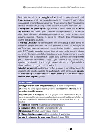 65
1 | La partecipazione dei cittadini nella governance europea, nazionale e della Regione Emilia-Romagna
Dopo aver lanciato un sondaggio online, è stato organizzato un ciclo di
focus group per analizzare meglio le risposte dei partecipanti e raccogliere
suggerimenti e proposte per migliorare la intranet regionale, facendo emergere
stimoli e riflessioni utili, più in generale, alla comunicazione interna all’Ente.
Il campione dei partecipanti agli incontri è stato individuato su base
volontaria e ha incluso il personale che aveva precedentemente dato la
disponibilità all’interno del sondaggio annuale di Internos o, per coloro che
avevano espresso interesse, su invito dei referenti della comunicazione
interna della propria struttura.
Il metodo utilizzato per la conduzione dei focus group è stato quello di
convocare gruppi composti da 6-13 persone in ciascuna DG/Agenzia
dell’Ente, un moderatore, un verbalizzatore e il referente della comunicazione
della DG/Agenzia coinvolta. In ogni incontro sono state poste le stesse
domande. Ogni partecipante ha risposto su un post-it, esprimendo la propria
opinione con frasi e parole chiave. I post-it sono diventati il punto di partenza
per un confronto e scambio di idee. Ogni incontro è stato verbalizzato,
riportando in sintesi il dibattito e gli interventi di ciascuno. Ogni verbale è
stato condiviso con il gruppo di partecipanti.
I risultati emersi dal sondaggio e dai focus group, e quindi le proposte, le
esigenze e le criticità espresse dai partecipanti, sono serviti come spunto
di riflessione per la redazione del primo Piano per la comunicazione
interna della Regione (2014).
ALCUNI NUMERI:
sondaggio Internos 2013: 408 partecipanti (281 le donne e 127 gli uomini)
91 dei 408 che hanno risposto al sondaggio online hanno espresso interesse per la
partecipazione ai focus group
116 partecipanti ai focus group: nei focus group sono stati coinvolti, oltre ai 91 che
avevano espresso interesse rispondendo al sondaggio, anche altri collaboratori che hanno
dato la loro disponibilità a partecipare ai referenti per la comunicazione della propria
struttura
4 persone per condurre i focus group, verbalizzare e facilitare
2 osservatrici esterne del settore Organizzazione dell’Ente
12 focus group (12 verbali, uno per ciascun incontro)
6-13 partecipanti per gruppo, suddivisi per struttura di appartenenza
periodo di svolgimento dei focus group: 17 aprile-4 giugno 2013
 