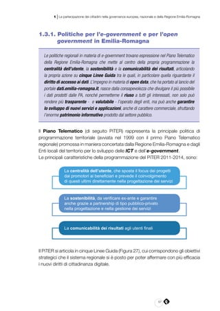 67
1 | La partecipazione dei cittadini nella governance europea, nazionale e della Regione Emilia-Romagna
1.3.1. Politiche per l’e-government e per l’open
government in Emilia-Romagna
Le politiche regionali in materia di e-government trovano espressione nel Piano Telematico
della Regione Emilia-Romagna che mette al centro della propria programmazione la
centralità dell’utente, la sostenibilità e la comunicabilità dei risultati, articolando
la propria azione su cinque Linee Guida tra le quali, in particolare quella riguardante il
diritto di accesso ai dati. L’impegno in materia di open data, che ha portato al lancio del
portale dati.emilia-romagna.it, nasce dalla consapevolezza che divulgare il più possibile
i dati prodotti dalle PA, nonché permetterne il riuso a tutti gli interessati, non solo può
rendere più trasparente - e valutabile - l’operato degli enti, ma può anche garantire
lo sviluppo di nuovi servizi e applicazioni, anche di carattere commerciale, sfruttando
l’enorme patrimonio informativo prodotto dal settore pubblico.
Il Piano Telematico (di seguito PiTER) rappresenta la principale politica di
programmazione territoriale (avviata nel 1999 con il primo Piano Telematico
regionale) promossa in maniera concertata dalla Regione Emilia-Romagna e dagli
Enti locali del territorio per lo sviluppo delle ICT e dell’e-government.
Le principali caratteristiche della programmazione del PiTER 2011-2014, sono:
La comunicabilità dei risultati agli utenti finali
La centralità dell’utente, che sposta il focus dei progetti
dai promotori ai beneficiari e prevede il coinvolgimento
di questi ultimi direttamente nella progettazione dei servizi
La sostenibilità, da verificare ex-ante e garantire
anche grazie a partnership di tipo pubblico-privato
nella progettazione e nella gestione dei servizi
Il PiTER si articola in cinque Linee Guida (Figura 27), cui corrispondono gli obiettivi
strategici che il sistema regionale si è posto per poter affermare con più efficacia
i nuovi diritti di cittadinanza digitale.
 