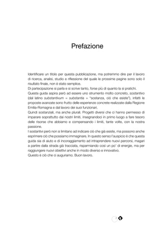 7
Prefazione
Identificare un titolo per questa pubblicazione, ma potremmo dire per il lavoro
di ricerca, analisi, studio e riflessione del quale le prossime pagine sono solo il
risultato finale, non è stato semplice.
Di partecipazione si parla e si scrive tanto, forse più di quanto la si pratichi.
Questa guida aspira però ad essere uno strumento molto concreto, sostantivo
(dal latino substantivum = substantia = “sostanza, ciò che esiste”), infatti le
proposte avanzate sono frutto delle esperienze concrete realizzate dalla Regione
Emilia-Romagna e dal lavoro dei suoi funzionari.
Quindi sostanziali, ma anche plurali. Progetti diversi che ci hanno permesso di
imparare soprattutto dai nostri limiti, insegnandoci in primo luogo a fare tesoro
delle risorse che abbiamo e compensando i limiti, tante volte, con la nostra
passione.
I sostantivi però non si limitano ad indicare ciò che già esiste, ma possono anche
esprimere ciò che possiamo immaginare. In questo senso l’auspicio è che questa
guida sia di aiuto e di incoraggiamento ad intraprendere nuovi percorsi, magari
a partire dalla strada già tracciata, risparmiando così un po’ di energie, ma per
raggiungere nuovi obiettivi anche in modo diverso e innovativo.
Questo è ciò che ci auguriamo. Buon lavoro.
 