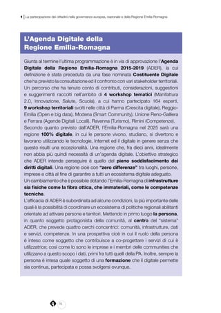70
1 | La partecipazione dei cittadini nella governance europea, nazionale e della Regione Emilia-Romagna
L’Agenda Digitale della
Regione Emilia-Romagna
Giunta al termine l’ultima programmazione è in via di approvazione l’Agenda
Digitale della Regione Emilia-Romagna 2015-2019 (ADER),  la cui
definizione è stata preceduta da una fase nominata Costituente Digitale
che ha previsto la consultazione ed il confronto con vari stakeholder territoriali.
Un percorso che ha tenuto conto di contributi, considerazioni, suggestioni
e suggerimenti raccolti nell’ambito di 4 workshop tematici (Manifattura
2.0, Innovazione, Salute, Scuola), a cui hanno partecipato 164 esperti,
9 workshop territoriali svolti nelle città di Parma (Crescita digitale), Reggio-
Emilia (Open e big data), Modena (Smart Community), Unione Reno-Galliera
e Ferrara (Agende Digitali Locali), Ravenna (Turismo), Rimini (Competenze).
Secondo quanto previsto dall’ADER, l’Emilia-Romagna nel 2025 sarà una
regione 100% digitale, in cui le persone vivono, studiano, si divertono e
lavorano utilizzando le tecnologie, Internet ed il digitale in genere senza che
questo risulti una eccezionalità. Una regione che, fra dieci anni, idealmente
non abbia più quindi necessità di un’agenda digitale. L’obiettivo strategico
che ADER intende perseguire è quello del pieno soddisfacimento dei
diritti digitali. Una regione cioè con “zero differenze” tra luoghi, persone,
imprese e città al fine di garantire a tutti un ecosistema digitale adeguato.
Un cambiamento che è possibile dotando l’Emilia-Romagna di infrastrutture
sia fisiche come la fibra ottica, che immateriali, come le competenze
tecniche.
L’efficacia di ADER è subordinata ad alcune condizioni, la più importante delle
quali è la possibilità di coordinare un ecosistema di politiche regionali abilitanti
orientate ad attivare persone e territori. Mettendo in primo luogo la persona,
in quanto soggetto protagonista della comunità, al centro del “sistema”
ADER, che prevede quattro cerchi concentrici: comunità, infrastrutture, dati
e servizi, competenze. In una prospettiva cioè in cui il ruolo della persona
è inteso come soggetto che contribuisce a co-progettare i servizi di cui è
utilizzatrice; così come lo sono le imprese e i membri delle communities che
utilizzano a questo scopo i dati, primi fra tutti quelli della PA. Inoltre, sempre la
persona è intesa quale soggetto di una formazione che il digitale permette
sia continua, partecipata e possa svolgersi ovunque.
 
