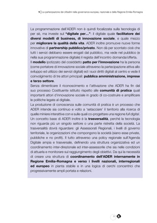71
1 | La partecipazione dei cittadini nella governance europea, nazionale e della Regione Emilia-Romagna
La programmazione dell’ADER non è quindi focalizzata sulla tecnologia di
per sè, ma investe sul “digitale per…”: il digitale quale facilitatore dei
diversi modelli di business, di innovazione sociale, e quale mezzo
per migliorare la qualità della vita. ADER inoltre promuove nuove forme
innovative di partnership pubblico/privato. Non dà per scontato cioè che
tutti i servizi debbano essere erogati dal pubblico, ma vede nel pubblico (e
nella sua programmazione digitale) il regista dell’incontro domanda/offerta.
Il modello ipotizzato del cosiddetto patto per l’innovazione ha la persona
(come portatore di innovazione sociale attraverso la partecipazione attiva allo
sviluppo ed utilizzo dei servizi digitali) ed i suoi diritti digitali al centro e vede il
coinvolgimento di tre attori principali: pubblica amministrazione, imprese
e terzo settore.
Senza dimenticare il riconoscimento e l’attivazione che ADER ha fin dal
suo processo Costituente istituito rispetto alle comunità di pratica quali
importanti attori d’innovazione sociale in grado di co-costruire e amplificare
le politiche legate al digitale.
La produzione di conoscenza sulle comunità di pratica è un processo che
ADER intende sia continuo e volto a ‘setacciare’ il territorio alla ricerca di
quelle miniere interattive con e sulle quali co-progettare una regione full digital.
Un concetto base di ADER inoltre è la trasversalità, perché la tecnologia
non riguarda più un singolo settore o una parte ristretta della società. La
trasversalità dovrà riguardare: gli Assessorati Regionali, i livelli di governo
territoriale, le organizzazioni che compongono la società (siano esse private,
pubbliche e no profit). Il tutto attraverso una policy regionale sull’Agenda
Digitale ampia e trasversale, definendo una struttura organizzativa ed un
coordinamento inter-direzionale ed inter-assessorile che sia nelle condizioni
di attuarla e monitorare sul raggiungimento degli obiettivi. Da qui la necessità
di creare una struttura di coordinamento dell’ADER internamente in
Regione Emilia-Romagna e verso i livelli nazionali, interregionali
ed europeo in pianta stabile e in una logica di cerchi concentrici che
progressivamente ampli portata e relazioni.
 
