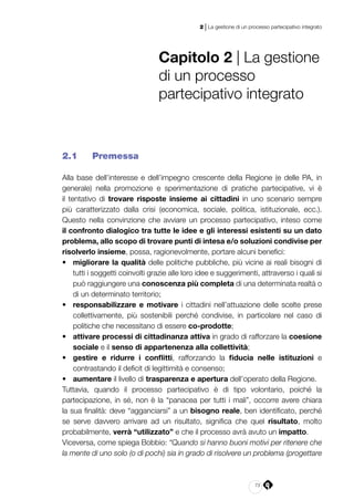 73
2 | La gestione di un processo partecipativo integrato
Capitolo 2 | La gestione
di un processo
partecipativo integrato
2.1 	 Premessa
Alla base dell’interesse e dell’impegno crescente della Regione (e delle PA, in
generale) nella promozione e sperimentazione di pratiche partecipative, vi è
il tentativo di trovare risposte insieme ai cittadini in uno scenario sempre
più caratterizzato dalla crisi (economica, sociale, politica, istituzionale, ecc.).
Questo nella convinzione che avviare un processo partecipativo, inteso come
il confronto dialogico tra tutte le idee e gli interessi esistenti su un dato
problema, allo scopo di trovare punti di intesa e/o soluzioni condivise per
risolverlo insieme, possa, ragionevolmente, portare alcuni benefici:
•	 migliorare la qualità delle politiche pubbliche, più vicine ai reali bisogni di
tutti i soggetti coinvolti grazie alle loro idee e suggerimenti, attraverso i quali si
può raggiungere una conoscenza più completa di una determinata realtà o
di un determinato territorio;
•	 responsabilizzare e motivare i cittadini nell’attuazione delle scelte prese
collettivamente, più sostenibili perché condivise, in particolare nel caso di
politiche che necessitano di essere co-prodotte;
•	 attivare processi di cittadinanza attiva in grado di rafforzare la coesione
sociale e il senso di appartenenza alla collettività;
•	 gestire e ridurre i conflitti, rafforzando la fiducia nelle istituzioni e
contrastando il deficit di legittimità e consenso;
•	 aumentare il livello di trasparenza e apertura dell’operato della Regione.
Tuttavia, quando il processo partecipativo è di tipo volontario, poiché la
partecipazione, in sé, non è la “panacea per tutti i mali”, occorre avere chiara
la sua finalità: deve “agganciarsi” a un bisogno reale, ben identificato, perché
se serve davvero arrivare ad un risultato, significa che quel risultato, molto
probabilmente, verrà “utilizzato” e che il processo avrà avuto un impatto.
Viceversa, come spiega Bobbio: “Quando si hanno buoni motivi per ritenere che
la mente di uno solo (o di pochi) sia in grado di risolvere un problema (progettare
 