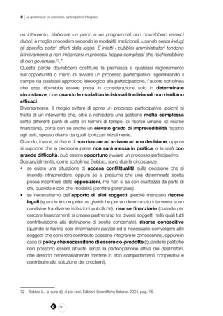 74
2 | La gestione di un processo partecipativo integrato
un intervento, elaborare un piano o un programma) non dovrebbero esserci
dubbi: è meglio procedere secondo le modalità tradizionali, usando senza indugi
gli specifici poteri offerti dalla legge. E infatti i pubblici amministratori tendono
istintivamente a non imbarcarsi in processi troppo complessi che rischierebbero
di non governare.72
.”
Queste parole dovrebbero costituire la premessa a qualsiasi ragionamento
sull’opportunità o meno di avviare un processo partecipativo: sgombrando il
campo da qualsiasi approccio ideologico alla partecipazione, l’autore sottolinea
che essa dovrebbe essere presa in considerazione solo in determinate
circostanze, cioè quando le modalità decisionali tradizionali non risultano
efficaci.
Diversamente, è meglio evitare di aprire un processo partecipativo, poiché si
tratta di un intervento che, oltre a richiedere una gestione molto complessa
sotto differenti punti di vista (in termini di tempo, di risorse umane, di risorse
finanziarie), porta con sé anche un elevato grado di imprevedibilità rispetto
agli esiti, spesso diversi da quelli ipotizzati inizialmente.
Quando, invece, si ritiene di non riuscire ad arrivare ad una decisione, oppure
si suppone che la decisione presa non sarà messa in pratica, o lo sarà con
grande difficoltà, può essere opportuno avviare un processo partecipativo.
Sostanzialmente, come sottolinea Bobbio, sono due le circostanze:
•	 se esiste una situazione di accesa conflittualità sulla decisione che si
intende intraprendere, oppure se si presume che una determinata scelta
possa incontrare delle opposizioni, ma non si sa con esattezza da parte di
chi, quando e con che modalità (conflitto potenziale).
•	 se necessitiamo dell’apporto di altri soggetti: perché mancano risorse
legali (quando le competenze giuridiche per un determinato intervento sono
condivise tra diverse istituzioni pubbliche), risorse finanziarie (quando per
cercare finanziamenti si creano partnership tra diversi soggetti nelle quali tutti
contribuiscono alla definizione di scelte concertate), risorse conoscitive
(quando si hanno solo informazioni parziali ed è necessario coinvolgere altri
soggetti che con il loro contributo possano integrare le conoscenze), oppure in
caso di policy che necessitano di essere co-prodotte (quando le politiche
non possono essere attuate senza la partecipazione attiva dei destinatari,
che devono necessariamente mettere in atto comportamenti cooperativi e
contribuire alla soluzione dei problemi).
72	 Bobbio L., (a cura di), A più voci, Edizioni Scientifiche Italiane, 2004, pag. 15.
 