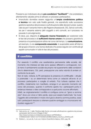 75
2 | La gestione di un processo partecipativo integrato
Possiamo poi individuare alcune pre-condizioni “facilitanti”73
che andrebbero
attentamente valutate prima di attivare un processo partecipativo.
•	 Innanzitutto dovrebbe essere raggiunta un’ampia condivisione politica
e tecnica non solo sulle finalità generali, ma soprattutto sulla successiva
gestione operativa del processo e sull’attuazione delle decisioni prese: questo
vale sia per il versante interno alla Regione (Assessorati, DG, Servizi coinvolti),
sia per il versante esterno (altri soggetti o enti coinvolti, se il processo ne
prevede il coinvolgimento).
•	 Si deve, poi, disporre di adeguate risorse finanziarie per sostenere tutte
le fasi del processo e di sufficienti risorse umane che possano garantire la
presenza e la partecipazione attiva nel corso del tempo. La comunicazione,
ad esempio, è una componente essenziale: è auspicabile avere all’interno
del gruppo di lavoro una risorsa dedicata che possa seguire con continuità gli
aspetti comunicativi in tutte le fasi del processo.
Il conflitto
Pur essendo il conflitto una caratteristica permanente della società, dal
momento che interessi ed idee sono spesso differenti e contrapposti, non
di meno il cambiamento sociale sta proprio nel superamento delle condizioni
che lo determinano. Ciò, però, presuppone una certa volontà di avviare un
confronto tra le parti.
Non di rado, tuttavia, la PA percepisce la presenza di conflittualità – attuale
o potenziale – su un determinato tema come un ostacolo all’avvio di un
processo partecipativo e sceglie di evitarlo. Può tuttavia capitare che il
conflitto, inizialmente non manifesto, emerga in un secondo momento nel
corso del processo, quando il confronto aperto tra i partecipanti porta in
evidenza interessi o idee contrapposte e a quel punto occorre affrontarlo.
Infatti, se originariamente il conflitto si configura come un “gioco a somma
zero” dove uno vince e l’altro perde, esso può essere trasformato “se muta
l’oggetto del contendere in modo che il gioco diventi a somma positiva, ossia
tutti i partecipanti riescano a ottenere qualche vantaggio e a riconoscersi nel
risultato raggiunto74
”.
73	 Vedi anche: art. 1 della “Direttiva della Giunta comunale sull’attivazione e gestione dei processi
partecipativi del Comune di Reggio Emilia”.
	http://www.municipio.re.it/retecivica/urp/retecivi.nsf/PESIdDoc/
A7866D2CE08118ADC125797500362C28/$file/Delibera_Giunta_e_Direttiva.pdf.
74	 Bobbio L., (a cura di), A più voci, Edizioni Scientifiche Italiane, 2004, pag. 98.
 