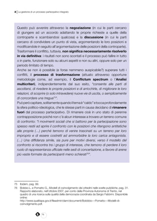 76
2 | La gestione di un processo partecipativo integrato
Questo può avvenire attraverso la negoziazione (in cui le parti cercano
di giungere ad un accordo adattando le proprie richieste a quelle della
controparte e scambiandosi qualcosa) e la discussione (in cui le parti
cercano di condividere un punto di vista, argomentando le loro posizioni e
modificandole in seguito all’argomentazione delle posizioni della controparte).
Trasformare il conflitto, tuttavia, non significa necessariamente risolverlo
in via definitiva: i risultati non sono scontati e il processo può fallire in tutto
o in parte, funzionare solo su alcuni aspetti e non su altri, oppure solo per un
periodo limitato di tempo.
Anche se non è possibile (e forse nemmeno auspicabile?) superare tutti i
conflitti, il processo di trasformazione (attuato attraverso opportune
metodologie come, ad esempio, il Conflictum spectrum o l’Analisi
multicriteri), indipendentemente dal suo esito, “consente alle parti di
ascoltarsi, di rivedere le proprie posizioni e di arricchirle, di migliorare le loro
relazioni, di scoprire (o solo intravedere) nuove vie di uscita, o semplicemente
di concordare una tregua75
”.
Puòperòcapitare,solitamentequandoiltemaè“caldo”etoccaprofondamente
la sfera politico-ideologica, che le stesse parti in causa decidano di rimanere
fuori dal processo partecipativo. Di rimanere cioè in uno stato di perenne
contrapposizione poiché non c’è alcun interesse a trovare un terreno comune
di confronto: “I movimenti sociali che si battono per la partecipazione sono
spesso restii ad aprire il confronto con le posizioni che ritengono antitetiche
alle proprie (…) perché temono di venire trascinati su un terreno per loro
improprio e di essere costretti ad ammorbidire la loro carica antagonista.
(…) Una diffidenza simile, sia pure per motivi diversi, verso il modello del
confronto si riscontra tra i gruppi di interesse, che temono di perdere il loro
ruolo di rappresentanza ufficiale nelle sedi di concertazione, a favore di arene
più vaste formate da partecipanti meno schierati76
”.
75	 Ibidem, pag. 99.
76	 Bobbio L. e Pomatto G., Modelli di coinvolgimento dei cittadini nelle scelte pubbliche, pag. 31.
Rapporto elaborato, nell’ottobre 2007, per conto della Provincia Autonoma di Trento, nel
quadro di una ricerca sulla qualità della democrazia coordinata da Sergio Fabbrini. Disponibile
online:
	http://www.qualitapa.gov.it/fileadmin/dam/documenti/Bobbbio---Pomatto---Modelli-di-
coinvolgimento.pdf.
 