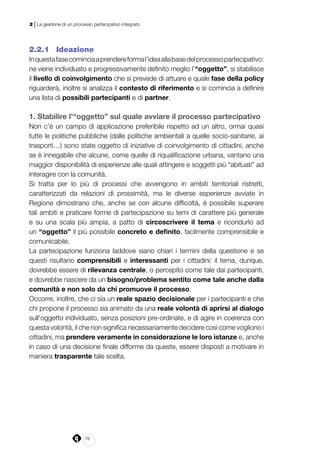78
2 | La gestione di un processo partecipativo integrato
2.2.1 	 Ideazione
Inquestafasecominciaaprendereformal’ideaallabasedelprocessopartecipativo:
ne viene individuato e progressivamente definito meglio l’“oggetto”, si stabilisce
il livello di coinvolgimento che si prevede di attuare e quale fase della policy
riguarderà, inoltre si analizza il contesto di riferimento e si comincia a definire
una lista di possibili partecipanti e di partner.
1. Stabilire l’“oggetto” sul quale avviare il processo partecipativo
Non c’è un campo di applicazione preferibile rispetto ad un altro, ormai quasi
tutte le politiche pubbliche (dalle politiche ambientali a quelle socio-sanitarie, ai
trasporti…) sono state oggetto di iniziative di coinvolgimento di cittadini, anche
se è innegabile che alcune, come quelle di riqualificazione urbana, vantano una
maggior disponibilità di esperienze alle quali attingere e soggetti più “abituati” ad
interagire con la comunità.
Si tratta per lo più di processi che avvengono in ambiti territoriali ristretti,
caratterizzati da relazioni di prossimità, ma le diverse esperienze avviate in
Regione dimostrano che, anche se con alcune difficoltà, è possibile superare
tali ambiti e praticare forme di partecipazione su temi di carattere più generale
e su una scala più ampia, a patto di circoscrivere il tema e ricondurlo ad
un “oggetto” il più possibile concreto e definito, facilmente comprensibile e
comunicabile.
La partecipazione funziona laddove siano chiari i termini della questione e se
questi risultano comprensibili e interessanti per i cittadini: il tema, dunque,
dovrebbe essere di rilevanza centrale, o percepito come tale dai partecipanti,
e dovrebbe nascere da un bisogno/problema sentito come tale anche dalla
comunità e non solo da chi promuove il processo.
Occorre, inoltre, che ci sia un reale spazio decisionale per i partecipanti e che
chi propone il processo sia animato da una reale volontà di aprirsi al dialogo
sull’oggetto individuato, senza posizioni pre-ordinate, e di agire in coerenza con
questa volontà, il che non significa necessariamente decidere così come vogliono i
cittadini, ma prendere veramente in considerazione le loro istanze e, anche
in caso di una decisione finale difforme da queste, essere disposti a motivare in
maniera trasparente tale scelta.
 