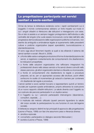 79
2 | La gestione di un processo partecipativo integrato
La progettazione partecipata nei servizi
sanitari e socio-sanitari
Ormai da tempo la letteratura evidenzia come i rapidi cambiamenti cui è
soggetto il mondo contemporaneo abbiano un forte impatto sul modo in
cui i singoli cittadini si riferiscono alle istituzioni e interagiscono con esse.
Da un lato si assiste a un sempre maggior protagonismo dell’individuo e alla
centralità del singolo (che vuole essere riconosciuto come tale) dall’altro alla
progressiva democratizzazione delle organizzazioni politiche e di servizio, non
esente da ambiguità e ambivalenze legate al superamento delle precedenti
culture e pratiche organizzative (saperi specialistici, burocratizzazione e
standardizzazione).
Vi sono oggi alcuni fenomeni rispetto ai quali si sta sfidando il sistema dei
servizi sanitari e sociali (Nicoli A, 2008):
•	 a fronte della vasta e variegata produzione di forme di standardizzazione dei
servizi, si registrano costantemente dei comportamenti che disattendono
le indicazioni prospettate;
•	 a fronte delle soluzioni organizzative che rafforzano integrazioni fra
professionisti diversi nello stesso servizio e fra servizi diversi coinvolti nello
stesso percorso, gli attori organizzativi stentano e rilevarle e a riconoscerle;
•	 a fronte di comportamenti che disattendono le regole e procedure
preposte, ad es. per un appropriato accesso alle strutture, pochi effetti
sortiscono le scelte di incrementare gli ostacoli e barriere per contenere
chi disattende tali regole e procedure.
I servizi sanitari e socio sanitari toccano e rappresentano quindi un terreno
cruciale per superare queste ambivalenze, proprio attraverso la costruzione
di un nuovo rapporto cittadini-istituzioni. La salute diventa così l’oggetto su
cui costruire dei percorsi partecipativi in un duplice senso:
•	 è l’oggetto su cui i percorsi partecipativi intervengono (dipendenze,
consultori, ospedali, …);
•	 è implicata dal metodo utilizzato (questi percorsi riguardano la salute
del corpo sociale: la partecipazione ha una funzione di cura del legame
sociale).
In letteratura vengono distinti tre tipi principali di approccio alla progettazione
(Leone e Prezza, 1999) con fasi che assumono peso e rilevanza diversa:
•	 sinottico-razionale
•	 concertativi, partecipativo (o dialogico secondo Manoukian )
•	 euristico (Leone e Prezza, 1999)
 
