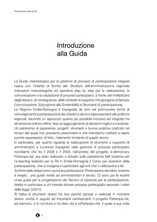 8
Introduzione alla guida
Introduzione
alla Guida
La Guida metodologica per la gestione di processi di partecipazione integrati
nasce con l’intento di fornire alle Strutture dell’amministrazione regionale
indicazioni metodologiche ed operative step by step per la realizzazione, la
comunicazione e la valutazione di processi partecipativi, a fronte del moltiplicarsi
degli stessi e, di conseguenza, delle richieste di supporto che giungono al Servizio
Comunicazione, Educazione alla Sostenibilità e Strumenti di partecipazione.
La Regione Emilia-Romagna è impegnata da anni nel promuovere forme di
coinvolgimento e partecipazione dei cittadini e dei loro rappresentanti alle politiche
regionali, secondo un approccio quanto più possibile inclusivo ed integrato tra
dimensione online e offline, teso al raggiungimento di decisioni migliori e condivise.
Un patrimonio di esperienze, progetti, strumenti e buone pratiche costruito nel
tempo dal quale non possiamo prescindere e che intendiamo mettere a valore
poiché rappresenta, di fatto, l’elemento fondante di questo lavoro.
In particolare, per quanto riguarda la realizzazione di strumenti a supporto di
amministratori e funzionari impegnati nella gestione di processi partecipativi
ricordiamo che tra il 2008 e il 2009, nell’ambito del progetto e-democracy
Partecipa.net, era stato realizzato e attivato sulla piattaforma Self (sistema per
l’e-learning federato per la PA in Emilia-Romagna) il Corso per operatori della
partecipazione, che si rivolgeva in particolare agli enti che ri-utilizzavano il kit.
Sulfiniredellostessoannouscivalapubblicazione‘Partecipareedecidere.Insieme
è meglio’, una guida rivolta ad amministratori e tecnici. Ci sono poi le recenti
Linee guida per la progettazione del Tecnico di Garanzia per la partecipazione,
dirette in particolare a chi intende attivare processi partecipativi secondo i criteri
della legge 3/2010.
Si tratta di strumenti diversi tra loro perché pensati e realizzati in momenti
diversi, anche in seguito ad importanti cambiamenti: il progetto Partecipa.net,
ad esempio, si è concluso e ha dato vita a ioPartecipo.net, il quale a sua volta
 