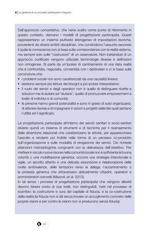 80
2 | La gestione di un processo partecipativo integrato
Dall’approccio concertativo, che viene scelto come punto di riferimento in
questo contesto, derivano i modelli di progettazione partecipata. Questi
rappresentano un insieme piuttosto eterogeneo di impostazioni teoriche,
provenienti da diversi ambiti disciplinari, che condividono l’assunto secondo
il quale la conoscenza non si basa sulla corrispondenza con la realtà esterna,
ma sempre solo sulle “costruzioni” di un osservatore. Non trattandosi di un
approccio codificato vengono utilizzate terminologie diverse e definizioni
non omogenee. Si parte da un’ipotesi di cambiamento di una data realtà
che è confrontata, negoziata, concertata con i destinatari e ci si basa sulla
convinzione che:
•	 i problemi sociali non sono caratterizzati da una causalità lineare;
•	 esistono sempre più letture dei bisogni e più ipotesi interpretative;
•	 il ruolo dei servizi e degli operatori non è quello di distinguere ricette e
soluzioni ma di aiutare ad “aiutarsi”, quello di promuovere empowerment a
livello di individui e di comunità;
•	 le persone hanno grandi potenzialità e sono in grado di auto organizzarsi,
di attivare risorse e di impegnarsi in azioni e progetti delle/dei quali sentano
l’utilità ed il significato.
La progettazione partecipata all’interno dei servizi sanitari e socio-sanitari
diviene quindi un insieme di strumenti e di tecniche per il ripensamento
delle dinamiche relazionali che caratterizzano le attività, per apparecchiare
l’ascolto e renderlo poi fruibile nella forma di un pensiero co-prodotto
sull’organizzazione e sulle modalità di erogazione dei servizi. Ciò richiede
attenzioni metodologiche congruenti con la delicatezza dell’obiettivo. Per
mettere in circolo nuove risorse nella comunità locale non è sufficiente la buona
volontà o una mobilitazione generica; occorre una strategia intenzionale e
vigile, un ascolto attento e una delicata assunzione e rielaborazione delle
molte ambivalenze, delle tentazioni verso la delega, l’accentramento o
la protesta generica che attraversano abitualmente cittadini, operatori e
amministratori coinvolti (Mazzoli, et al. 2013).
In tal senso i processi di progettazione partecipata che vengono allestiti
devono tenere conto di due livelli, non distinguibili, insiti nel processo di
scambio: la costruzione e cura del capitale di fiducia, e la co-costruzione
della realtà (la fiducia non si dà senza trovare un accoglimento concreto delle
proprie visioni e per contro le visioni non si producono senza fiducia).
 