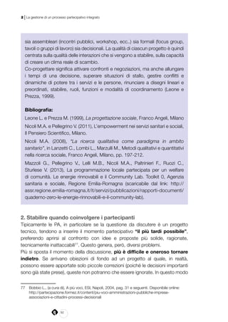 82
2 | La gestione di un processo partecipativo integrato
sia assembleari (incontri pubblici, workshop, ecc..) sia formali (focus group,
tavoli o gruppi di lavoro) sia decisionali. La qualità di ciascun progetto è quindi
centrata sulla qualità delle interazioni che si vengono a stabilire, sulla capacità
di creare un clima reale di scambio.
Co-progettare significa attivare confronti e negoziazioni, ma anche allungare
i tempi di una decisione, superare situazioni di stallo, gestire conflitti e
dinamiche di potere tra i servizi e le persone, rinunciare a disegni lineari e
preordinati, stabilire, ruoli, funzioni e modalità di coordinamento (Leone e
Prezza, 1999).
Bibliografia:
Leone L. e Prezza M. (1999), La progettazione sociale, Franco Angeli, Milano
Nicoli M.A. e Pellegrino V. (2011), L’empowerment nei servizi sanitari e sociali,
Il Pensiero Scientifico, Milano.
Nicoli M.A. (2008), “La ricerca qualitativa come paradigma in ambito
sanitario”, in Lanzetti C., Lombi L., Marzulli M., Metodi qualitativi e quantitativi
nella ricerca sociale, Franco Angeli, Milano, pp. 197-212.
Mazzoli G., Pellegrino V., Lelli M.B., Nicoli M.A., Paltrinieri F., Ruozi C.,
Sturlese V. (2013), La programmazione locale partecipata per un welfare
di comunità. Le energie rinnovabili e il Community Lab. Toolkit 0, Agenzia
sanitaria e sociale, Regione Emilia-Romagna (scaricabile dal link: http://
assr.regione.emilia-romagna.it/it/servizi/pubblicazioni/rapporti-documenti/
quaderno-zero-le-energie-rinnovabili-e-il-community-lab).
2. Stabilire quando coinvolgere i partecipanti
Tipicamente le PA, in particolare se la questione da discutere è un progetto
tecnico, tendono a inserire il momento partecipativo “il più tardi possibile”,
preferendo aprirsi al confronto con idee e proposte più solide, ragionate,
tecnicamente inattaccabili77
. Questo genera, però, diversi problemi.
Più si sposta il momento della discussione, più è difficile e oneroso tornare
indietro. Se arrivano obiezioni di fondo ad un progetto al quale, in realtà,
possono essere apportate solo piccole correzioni (poiché le decisioni importanti
sono già state prese), queste non potranno che essere ignorate. In questo modo
77	 Bobbio L., (a cura di), A più voci, ESI, Napoli, 2004, pag. 31 e seguenti. Disponibile online:
	http://partecipazione.formez.it/content/piu-voci-amministrazioni-pubbliche-imprese-
associazioni-e-cittadini-processi-decisionali
 