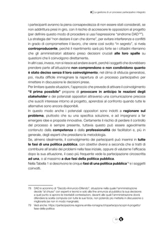 83
2 | La gestione di un processo partecipativo integrato
i partecipanti avranno la piena consapevolezza di non essere stati considerati, se
non addirittura presi in giro, con il rischio di accrescere le opposizioni al progetto
(per definire questo modo di procedere si usa l’espressione “sindrome DAD78
”).
La strategia del “non destare il can che dorme”, per evitare interferenze e conflitti
in grado di compromettere il lavoro, che viene così svolto “in segreto”, si rivela
controproducente, perché il risentimento sarà più forte se i cittadini riterranno
che gli amministratori abbiano preso decisioni cruciali alle loro spalle su
questioni che li coinvolgono direttamente.
In altri casi, invece, non si riesce ad andare avanti, perché i soggetti che dovrebbero
prendere parte all’attuazione non comprendono o non condividono quanto
è stato deciso senza il loro coinvolgimento; nel clima di sfiducia generatosi,
poi, risulta difficile immaginare la riapertura di un processo partecipativo per
rimettere in discussione le decisioni prese.
Per limitare queste situazioni, l’approccio che prevede di attivare il coinvolgimento
“il prima possibile” propone di provocare in anticipo le reazioni degli
stakeholder e dei potenziali oppositori attraverso una comunicazione precoce
che susciti interesse intorno al progetto, aprendosi al confronto quando tutte le
alternative sono ancora disponibili.
In questo modo anche i potenziali oppositori sono indotti a ragionare sul
problema, piuttosto che su una specifica soluzione, e ad impegnarsi a far
emergere idee e proposte innovative. Certamente il rischio di perdere il controllo
del processo è sempre presente, tuttavia questo può essere agevolmente
contenuto dalla competenza e dalla professionalità dei facilitatori e, più in
generale, degli esperti che presidiano la metodologia.
Se, almeno idealmente, il coinvolgimento dei partecipanti può inserirsi in tutte
le fasi di una politica pubblica, con obiettivi diversi a seconda che si tratti di
contribuire all’analisi dei problemi nella fase iniziale, oppure di valutarne l’efficacia
dopo la sua attuazione, il caso più frequente vede la partecipazione circoscritta
ad una, o al massimo a due fasi della politica pubblica.
Nella Tabella 1 si descrivono le cinque fasi di una politica pubblica79
e i soggetti
coinvolti.
78	 DAD è acronimo di “Decido-Annuncio-Difendo”, situazione nella quale l’amministrazione
decide “al chiuso” con esperti e tecnici e solo alla fine annuncia al pubblico la sua decisione:
a quel punto si aprono le inevitabili contestazioni, davanti alle quali l’amministrazione dovrà
difendere la scelta compiuta con tutte le sue forze, non potendo più metterla in discussione o
migliorarla (se non in modo marginale).
79	 Vedi anche: https://partecipazione.regione.emilia-romagna.it/iopartecipo/scopri-il-progetto/
fase-della-politica
 