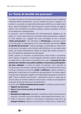 86
2 | La gestione di un processo partecipativo integrato
La “Carta di identità del processo”
La scelta di avviare un processo partecipativo può nascere sia da un’esigenza
volontaria dell’Amministrazione, che può decidere di aprire un dialogo e un
confronto a vari livelli con degli interlocutori esterni all’Ente su un determinato
tema, oppure dall’esigenza di dare attuazione a quanto previsto da leggi di
settore, che, nel definire una politica pubblica, possono prevedere momenti
di consultazione e partecipazione.
In entrambi i casi è fondamentale che l’Amministrazione stabilisca sin da
subito e in modo chiaro quali sono gli obiettivi della partecipazione, siglando
in modo esplicito con i soggetti che vuole coinvolgere un vero e proprio
“patto partecipativo”, che nell’ambito di ioPartecipo+ è diventato anche
un format grafico (a disposizione di chi vuole utilizzarlo) denominato “Carta
di identità del processo”. Questo passaggio è essenziale per chiarire fino
a che punto il processo potrà incidere sulla definizione di una determinata
policy, per evitare fraintendimenti rispetto ai risultati dello stesso processo e
per non deludere le aspettative dei partecipanti.
Inoltre, quando un processo di partecipazione viene avviato è importante
che lo stesso si inserisca in modo adeguato all’interno dell’iter istituzionale
di quella policy. In altre parole, è necessario che ci sia un raccordo tra l’iter
previsto per adottare una politica pubblica e il processo partecipativo
ad essa collegato, in modo da evitare, ad esempio, che il secondo si
concluda dopo che la policy è già stata approvata o le fasi istituzionali si sono
concluse, rendendo così del tutto inutile e inefficace lo stesso processo e
generando il malcontento e lo scetticismo dei partecipanti. Per queste ragioni
è sempre bene esplicitare l’oggetto e le finalità della partecipazione all’interno
della “Carta di identità del processo”, specificando anche in quale fase si
trova la policy al momento dell’avvio del processo, il livello di coinvolgimento
e gli spazi decisionali riservati ai suoi partecipanti.
In sintesi nella “Carta di identità del processo” dovrebbero essere indicati:
•	 Oggetto del processo
•	 Fase in cui si trova la policy di riferimento
•	 Obiettivi
•	 Modalità di svolgimento: destinatari, tempistiche, livello di partecipazione
proposto, strumenti e tecniche utilizzate, responsabile del processo, ecc.
•	 Inoltre è opportuno definire e comunicare ai partecipanti quali sono gli
impegni reciproci: regole di comportamento, tutela privacy e trattamento
 