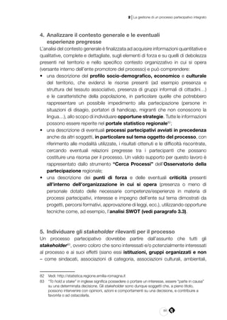 89
2 | La gestione di un processo partecipativo integrato
4. 	Analizzare il contesto generale e le eventuali
esperienze pregresse
L’analisi del contesto generale è finalizzata ad acquisire informazioni quantitative e
qualitative, complete e dettagliate, sugli elementi di forza e su quelli di debolezza
presenti nel territorio e nello specifico contesto organizzativo in cui si opera
(versante interno dell’ente promotore del processo) e può comprendere:
•	 una descrizione del profilo socio-demografico, economico e culturale
del territorio, che evidenzi le risorse presenti (ad esempio presenza e
struttura del tessuto associativo, presenza di gruppi informali di cittadini…)
e le caratteristiche della popolazione, in particolare quelle che potrebbero
rappresentare un possibile impedimento alla partecipazione (persone in
situazioni di disagio, portatori di handicap, migranti che non conoscono la
lingua…), allo scopo di individuare opportune strategie. Tutte le informazioni
possono essere reperite nel portale statistico regionale82
;
•	 una descrizione di eventuali processi partecipativi avviati in precedenza
anche da altri soggetti, in particolare sul tema oggetto del processo, con
riferimento alle modalità utilizzate, i risultati ottenuti e le difficoltà riscontrate,
cercando eventuali relazioni pregresse tra i partecipanti che possano
costituire una risorsa per il processo. Un valido supporto per questo lavoro è
rappresentato dallo strumento “Cerca Processi” dell’Osservatorio della
partecipazione regionale;
•	 una descrizione dei punti di forza e delle eventuali criticità presenti
all’interno dell’organizzazione in cui si opera (presenza o meno di
personale dotato delle necessarie competenze/esperienze in materia di
processi partecipativi, interesse e impegno dell’ente sul tema dimostrati da
progetti, percorsi formativi, approvazione di leggi, ecc.), utilizzando opportune
tecniche come, ad esempio, l’analisi SWOT (vedi paragrafo 3.3).
5. 	Individuare gli stakeholder rilevanti per il processo
Un processo partecipativo dovrebbe partire dall’assunto che tutti gli
stakeholder83
, ovvero coloro che sono interessati e/o potenzialmente interessati
al processo e ai suoi effetti (siano essi istituzioni, gruppi organizzati e non
– come sindacati, associazioni di categoria, associazioni culturali, ambientali,
82	 Vedi: http://statistica.regione.emilia-romagna.it
83	 “To hold a stake” in inglese significa possedere o portare un interesse, essere “parte in causa”
su una determinata decisione. Gli stakeholder sono dunque soggetti che, a pieno titolo,
possono intervenire con opinioni, azioni e comportamenti su una decisione, e contribuire a
favorirla o ad ostacolarla.
 
