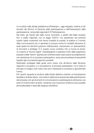 9
Introduzione alla guida
si è evoluto nella attuale piattaforma ioPartecipo+, oggi integrata, insieme ai siti
tematici del Tecnico di Garanzia della partecipazione e dell’Osservatorio della
partecipazione, nel portale regionale E-R Partecipazione.
Del resto, gli impulsi dati dalle nuove normative, a partire dal livello europeo
fino a quello regionale, con la legge 3/2010, ma soprattutto dai profondi
quanto rapidi mutamenti che hanno investito la società, la politica e il mondo
della comunicazione più in generale (e dunque anche le modalità attraverso le
quali questi tre elementi possono interfacciarsi), imponevano un ripensamento
di strumenti e strategie. È in questo nuovo contesto che si muove la Guida,
un insieme di “buone regole” metodologiche e operative frutto delle esperienze
passate e delle “lezioni” apprese per orientare passo dopo passo la progettazione
e la valutazione di un processo partecipativo, senza alcuna pretesa di esaustività
rispetto agli innumerevoli approcci possibili.
Destinatari privilegiati della guida sono coloro che all’interno delle Strutture
regionali si occupano o si occuperanno di processi partecipativi, ma in linea di
principio si rivolge a tutti coloro che sono interessati a conoscere e approfondire
il tema.
Per quanto riguarda la struttura della Guida abbiamo previsto un’impostazione
flessibile e di facile utilizzo, che mette in relazione le diverse fasi della pianificazione
del processo con gli strumenti di comunicazione e partecipazione attraverso una
serie di rimandi interni al testo, rendendo così il percorso di lettura il più possibile
personalizzabile in base alle esigenze del lettore.
 