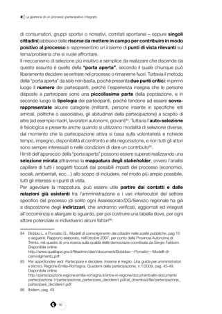 90
2 | La gestione di un processo partecipativo integrato
di consumatori, gruppi sportivi o ricreativi, comitati spontanei – oppure singoli
cittadini) abbiano delle risorse da mettere in campo per contribuire in modo
positivo al processo e rappresentino un insieme di punti di vista rilevanti sul
tema/problema che si vuole affrontare.
Il meccanismo di selezione più intuitivo e semplice da realizzare che discende da
questo assunto è quello della “porta aperta”, secondo il quale chiunque può
liberamente decidere se entrare nel processo o rimanerne fuori. Tuttavia il metodo
della “porta aperta” da solo non basta, poiché presenta due punti critici: in primo
luogo il numero dei partecipanti, perché l’esperienza insegna che le persone
disposte a partecipare sono una piccolissima parte della popolazione, e in
secondo luogo la tipologia dei partecipanti, poiché tendono ad essere sovra-
rappresentate alcune categorie (militanti, persone inserite in specifiche reti
amicali, politiche o associative, gli abitudinari della partecipazione) a scapito di
altre (ad esempio madri, lavoratori autonomi, giovani)84
. Tuttavia l’auto-selezione
è fisiologica e presente anche quando si utilizzano modalità di selezione diverse,
dal momento che la partecipazione attiva si basa sulla volontarietà e richiede
tempo, impegno, disponibilità al confronto e alla negoziazione, e non tutti gli attori
sono sempre interessati o nelle condizioni di dare un contributo85
.
I limiti dell’approccio della “porta aperta” possono essere superati realizzando una
selezione mirata attraverso la mappatura degli stakeholder, ovvero l’analisi
capillare di tutti i soggetti toccati dai possibili impatti del processo (economici,
sociali, ambientali, ecc…) allo scopo di includere, nel modo più ampio possibile,
tutti gli interessi e i punti di vista.
Per agevolare la mappatura, può essere utile partire dai contatti e dalle
relazioni già esistenti tra l’amministrazione e i vari interlocutori del settore
specifico del processo (di solito ogni Assessorato/DG/Servizio regionale ha già
a disposizione degli indirizzari, che andranno verificati, aggiornati ed integrati
all’occorrenza) e allargare lo sguardo, per poi costruire una tabella dove, per ogni
attore potenziale si individuano alcuni fattori86
:
84	 Bobbio L. e Pomatto G., Modelli di coinvolgimento dei cittadini nelle scelte pubbliche, pag.10
e seguenti. Rapporto elaborato, nell’ottobre 2007, per conto della Provincia Autonoma di
Trento, nel quadro di una ricerca sulla qualità della democrazia coordinata da Sergio Fabbrini.
Disponibile online:
	http://www.qualitapa.gov.it/fileadmin/dam/documenti/Bobbbio---Pomatto---Modelli-di-
coinvolgimento.pdf
85	 Per approfondire vedi: Partecipare e decidere. Insieme è meglio. Una guida per amministratori
e tecnici, Regione Emilia-Romagna, Quaderni della partecipazione, n.1/2009, pag. 45-49.
Disponibile online:
	http://partecipazione.regione.emilia-romagna.it/entra-in-regione/documenti/altri-documenti/
partecipazione-1/partecipazione_partecipare_decidere1.pdf/at_download/file/partecipazione_
partecipare_decidere1.pdf
86	 Ibidem, pag. 49.
 