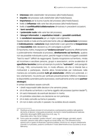 91
2 | La gestione di un processo partecipativo integrato
•	 interesse dello stakeholder nel processo (alto/medio/basso);
•	 impatto del processo sullo stakeholder (alto/medio/basso);
•	 importanza per la buona riuscita del processo (alto/medio/basso);
•	 livello di influenza nelle varie fasi del processo (alto/medio/basso);
•	 livello di conflittualità/collaborazione dimostrata in precedenti occasioni;
•	 i temi sensibili;
•	 il potenziale ruolo nelle varie fasi del processo;
•	 i bisogni informativi, le aspettative iniziali e i possibili contributi;
•	 le condizioni necessarie per un miglior coinvolgimento.
Questa tabella si rivela anche particolarmente utile per documentare il processo
di individuazione e selezione degli stakeholder e per garantire la trasparenza
e la tracciabilità delle decisioni su chi coinvolgere e perché87
.
Èimportante,inoltre,impegnarsiad“andareacercare”lepersone,effettivamente
o potenzialmente interessate al processo, direttamente sul territorio, qualora
non sia possibile individuarle a priori, perché magari si tratta di soggetti cosiddetti
“hard to reach” (difficili da raggiungere). Questa ricognizione sul territorio, mirata
ad incontrare e ascoltare persone, gruppi e associazioni, anche avvalendosi di
specifiche tecniche (come ad esempio le pratiche “outreach”, vedi paragrafo
3.3 pag. 146), comunicando loro, in modo efficace, ciò che si intende fare e
motivandoli a partecipare, diventa allora fondamentale per individuare nella
maniera più completa possibile tutti gli stakeholder, effettivi e/o potenziali, e i
loro orientamenti, ma anche per verificare preventivamente l’effettivo interesse e
la disponibilità a prendere parte al processo, eventualmente anche come partner
strategici.
In sintesi dovrebbero essere coinvolti:
•	 i diretti responsabili delle decisioni che verranno prese;
•	 chi è influente sul territorio o sul tema oggetto del processo (opinion leader88
);
•	 chi sarà interessato da eventuali decisioni in merito;
•	 chi potrebbe ostacolare una decisione se non partecipa;
•	 chi è stato coinvolto sul tema in passato;
•	 chi non è stato coinvolto in passato ma avrebbe dovuto esserlo.
87	 Pianificare ed attuare processi di comunicazione e partecipazione pubblica nella gestione
del rischio di alluvioni. Linee guida procedurali, strumenti e metodi (pubblicazione realizzata
nell’ambito del progetto IMRA www.imra.cnr.it), pag. 15.
	 Disponibile online: http://bit.ly/1QAdjkJ
88	 Fanno parte dei cosiddetti “pubblici influenti”, sono soggetti (blogger, giornalisti, esperti,
ricercatori, persone molto attive e seguite sui social media, ecc.) che attraverso le loro
opinioni sono in grado di influenzare l’opinione pubblica. Anche se non vengono direttamente
coinvolti in un processo, possono contribuire in modo determinante al suo successo (o al suo
fallimento).
 