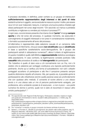 92
2 | La gestione di un processo partecipativo integrato
Il processo dovrebbe, in definitiva, poter contare su un gruppo di interlocutori
sufficientemente rappresentativo degli interessi e dei punti di vista
esistenti sul tema in oggetto, senza escluderne nessuno a priori. Inoltre, per essere
sicuri di non aver tralasciato nessuno, è sempre una buona pratica chiedere agli
stessi partecipanti nel corso degli incontri: “Chi secondo voi manca e potrebbe
contribuire a migliorare e a rendere più inclusivo il processo?89
”.
In ogni caso, occorre tenere presente che è bene che la “porta” rimanga sempre
aperta e che nel corso del processo, in qualsiasi momento, sia assicurato il
coinvolgimento di soggetti interessati e non presi in considerazione inizialmente,
o formatisi successivamente all’avvio del processo.
Un’alternativa è rappresentata dalla selezione casuale di un campione della
popolazione di riferimento, che può essere non stratificato oppure stratificato
in base a specifiche caratteristiche socio-demografiche. Se il gruppo dei
partecipanti estratti è abbastanza numeroso90
, allora il criterio di legittimazione
di questa modalità è quello dell’effettiva rappresentatività statistica-sociologica
della popolazione. In caso contrario, la legittimazione consiste piuttosto nella
casualità della procedura di scelta e nell’eterogeneità dei partecipanti.
“Se l’obiettivo è quello di dare voce a chi normalmente non ce l’ha, non c’è
dubbio che la selezione per sorteggio costituisca una risposta particolarmente
pertinente. Anche qui si verifica una forma di autoselezione: non tutti i cittadini
sorteggiati accettano di partecipare e alla fine il campione presenta sempre
qualche distorsione rispetto all’universo. Ma, per questa via, è possibile aprire la
partecipazione alla cittadinanza (anche quella passiva) assai più profondamente
che con qualsiasi altro metodo. E consente di riunire attorno a uno stesso
tavolo o in una stessa sala un mix di persone particolarmente variegato, per
professione, età e ambiente sociale (e di assicurare - e non è poco - una parità
numerica tra donne e uomini), quale non è dato di riscontrare in nessun altro
ambito partecipativo91
.”
89	 Per approfondire vedi: Regione Emilia-Romagna, Partecipare e decidere. Insieme è meglio.
Una guida per amministratori e tecnici, Quaderni della partecipazione, n.1/2009, pag. 49.
Disponibile online:
	http://partecipazione.regione.emilia-romagna.it/entra-in-regione/documenti/altri-documenti/
partecipazione-1/partecipazione_partecipare_decidere1.pdf/at_download/file/partecipazione_
partecipare_decidere1.pdf
90	 Per “numeroso” si intende un gruppo composto da diverse centinaia di persone.
91	 Bobbio L. e Pomatto G., Modelli di coinvolgimento dei cittadini nelle scelte pubbliche, pag.13.
(Rapporto elaborato, nell’ottobre 2007, per conto della Provincia Autonoma di Trento, nel
quadro di una ricerca sulla qualità della democrazia coordinata da Sergio Fabbrini). Disponibile
online: http://www.qualitapa.gov.it/fileadmin/dam/documenti/Bobbbio---Pomatto---Modelli-di-
coinvolgimento.pdf.
 