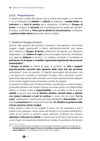 94
2 | La gestione di un processo partecipativo integrato
2.2.2 	 Progettazione
In questa fase si passa alla stesura vera e propria del progetto: è il momento
in cui si individuano gli obiettivi, le attività da realizzare, i risultati attesi, gli
indicatori e le fonti di verifica per la valutazione, si definisce il Gruppo di
lavoro, si scelgono le tecniche per la partecipazione più adatte allo specifico
processo, si definisce un Piano per le attività di comunicazione, si stabilisce
la gestione delle risorse (personale, tempo, budget).
7. 	Definire il Gruppo di lavoro
Quando nella gestione del processo si prevede il coinvolgimento di numerosi
soggetti, magari appartenenti a diversi enti/istituzioni/autorità, può essere
utile costituire un Gruppo di lavoro (solitamente formalizzato con Determina
dirigenziale) o una Cabina di regia (come nel progetto Seinonda, formalizzata
con apposita delibera di Giunta) il cui obiettivo principale è condividere la
definizione di strategie e modalità organizzative/gestionali del processo
partecipativo92
.
Il Gruppo di lavoro (o Cabina di regia), è composto da tutti i soggetti
operativamente coinvolti nella gestione delle varie fasi del processo
partecipativo, come ad esempio il Dirigente responsabile del processo, una
o più figure con il compito di coordinare il Gruppo, oltre a funzionari e tecnici
appartenenti alle diverse realtà coinvolte, e può essere opportunamente allargato
anche ad altri soggetti (come ad esempio i partner di progetto).
La presenza di diversi punti di vista arricchisce e contribuisce a creare sinergie e
potenzialità all’interno del Gruppo di lavoro ma rende quanto mai indispensabile
definire in maniera chiara le responsabilità e, se possibile, anche le precise
attività di ognuno (vedi step 8. Definire obiettivi, risultati attesi e attività,
con relativi indicatori e fonti di verifica) in modo che sia chiaro “chi fa
cosa”, pianificando i compiti anche sulla base dell’effettiva disponibilità e delle
diverse competenze dei componenti (vedi step 10. Stabilire la gestione delle
risorse: persone, tempi, budget).
Inoltre, poiché si tratta di una modalità di lavoro che non appartiene a tutti e
poiché, a ben guardare, il lavoro stesso del Gruppo è un processo partecipativo,
anche al suo interno si possono creare dinamiche conflittuali che possono
rallentare o bloccare le attività. In questi casi, se all’interno del Gruppo non
vi sono figure con esperienza di facilitazione in grado di coordinare e far lavorare
92	 In caso di partecipazione a progetti co-finanziati dalla Commissione europea, ad esempio, la
formalizzazione del Gruppo di lavoro è condizione imprescindibile per rendicontare i
costi sostenuti e, di conseguenza, per ottenere i fondi richiesti.
 